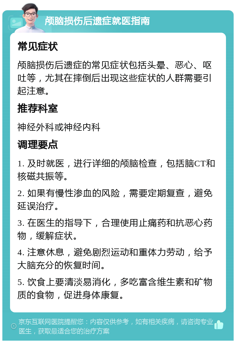 颅脑损伤后遗症就医指南 常见症状 颅脑损伤后遗症的常见症状包括头晕、恶心、呕吐等，尤其在摔倒后出现这些症状的人群需要引起注意。 推荐科室 神经外科或神经内科 调理要点 1. 及时就医，进行详细的颅脑检查，包括脑CT和核磁共振等。 2. 如果有慢性渗血的风险，需要定期复查，避免延误治疗。 3. 在医生的指导下，合理使用止痛药和抗恶心药物，缓解症状。 4. 注意休息，避免剧烈运动和重体力劳动，给予大脑充分的恢复时间。 5. 饮食上要清淡易消化，多吃富含维生素和矿物质的食物，促进身体康复。