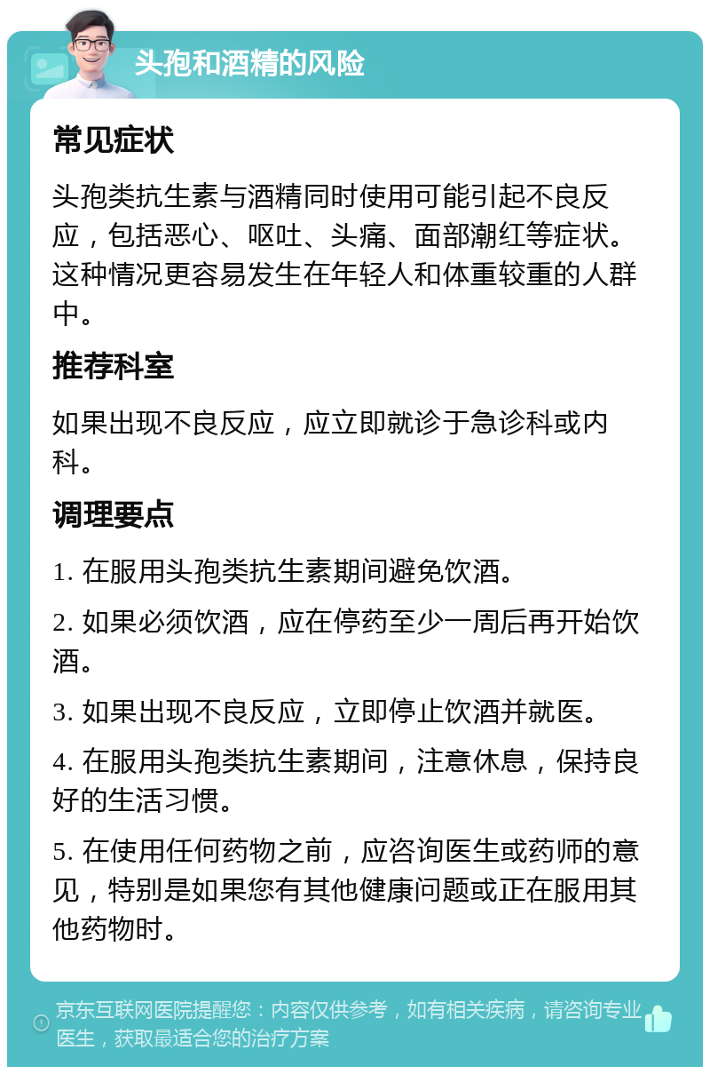 头孢和酒精的风险 常见症状 头孢类抗生素与酒精同时使用可能引起不良反应，包括恶心、呕吐、头痛、面部潮红等症状。这种情况更容易发生在年轻人和体重较重的人群中。 推荐科室 如果出现不良反应，应立即就诊于急诊科或内科。 调理要点 1. 在服用头孢类抗生素期间避免饮酒。 2. 如果必须饮酒，应在停药至少一周后再开始饮酒。 3. 如果出现不良反应，立即停止饮酒并就医。 4. 在服用头孢类抗生素期间，注意休息，保持良好的生活习惯。 5. 在使用任何药物之前，应咨询医生或药师的意见，特别是如果您有其他健康问题或正在服用其他药物时。