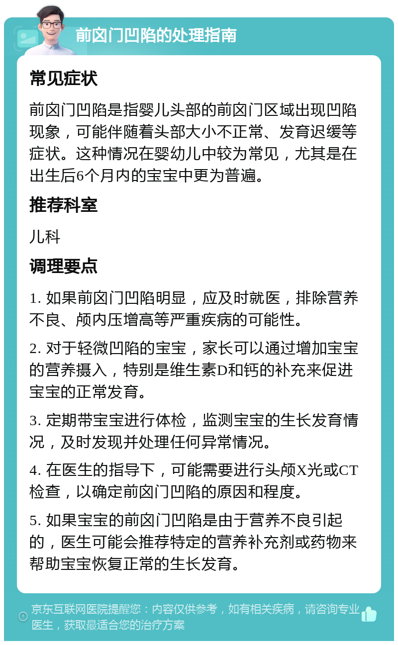 前囟门凹陷的处理指南 常见症状 前囟门凹陷是指婴儿头部的前囟门区域出现凹陷现象，可能伴随着头部大小不正常、发育迟缓等症状。这种情况在婴幼儿中较为常见，尤其是在出生后6个月内的宝宝中更为普遍。 推荐科室 儿科 调理要点 1. 如果前囟门凹陷明显，应及时就医，排除营养不良、颅内压增高等严重疾病的可能性。 2. 对于轻微凹陷的宝宝，家长可以通过增加宝宝的营养摄入，特别是维生素D和钙的补充来促进宝宝的正常发育。 3. 定期带宝宝进行体检，监测宝宝的生长发育情况，及时发现并处理任何异常情况。 4. 在医生的指导下，可能需要进行头颅X光或CT检查，以确定前囟门凹陷的原因和程度。 5. 如果宝宝的前囟门凹陷是由于营养不良引起的，医生可能会推荐特定的营养补充剂或药物来帮助宝宝恢复正常的生长发育。