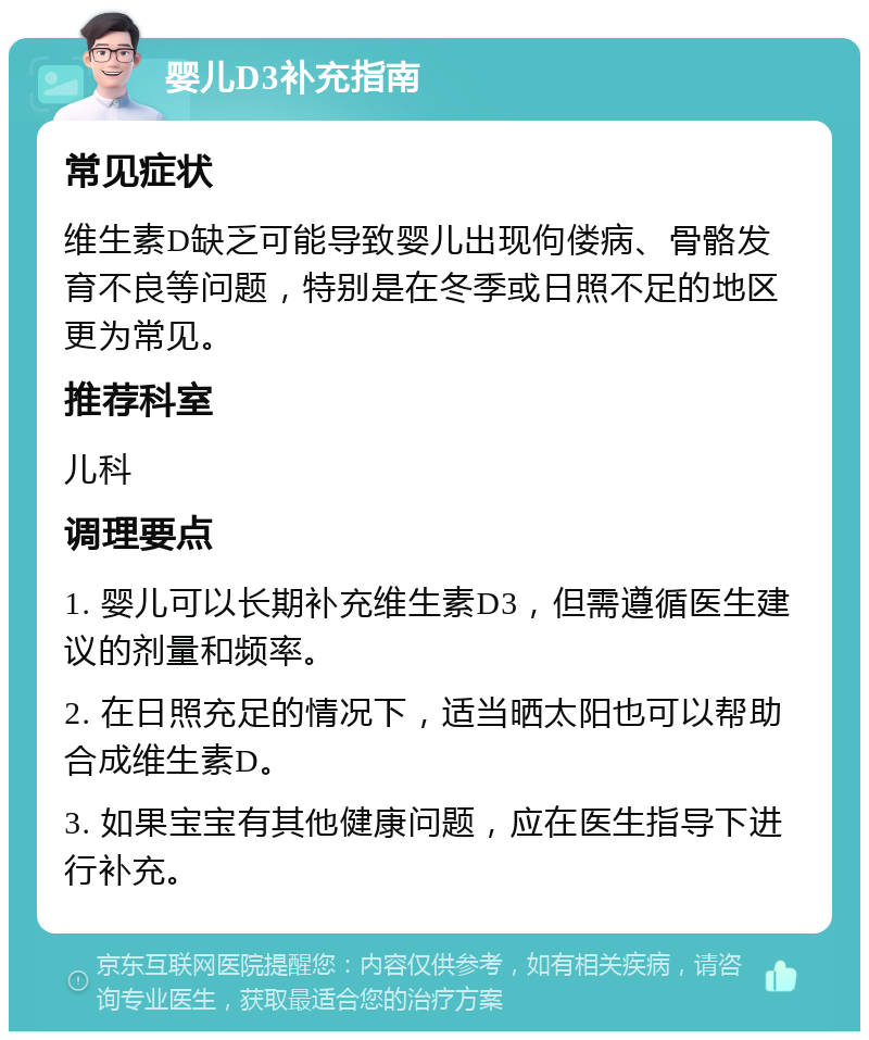 婴儿D3补充指南 常见症状 维生素D缺乏可能导致婴儿出现佝偻病、骨骼发育不良等问题，特别是在冬季或日照不足的地区更为常见。 推荐科室 儿科 调理要点 1. 婴儿可以长期补充维生素D3，但需遵循医生建议的剂量和频率。 2. 在日照充足的情况下，适当晒太阳也可以帮助合成维生素D。 3. 如果宝宝有其他健康问题，应在医生指导下进行补充。