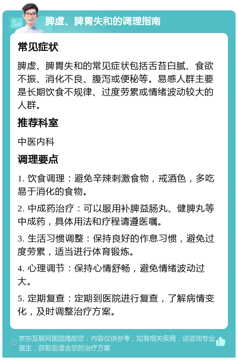 脾虚、脾胃失和的调理指南 常见症状 脾虚、脾胃失和的常见症状包括舌苔白腻、食欲不振、消化不良、腹泻或便秘等。易感人群主要是长期饮食不规律、过度劳累或情绪波动较大的人群。 推荐科室 中医内科 调理要点 1. 饮食调理：避免辛辣刺激食物，戒酒色，多吃易于消化的食物。 2. 中成药治疗：可以服用补脾益肠丸、健脾丸等中成药，具体用法和疗程请遵医嘱。 3. 生活习惯调整：保持良好的作息习惯，避免过度劳累，适当进行体育锻炼。 4. 心理调节：保持心情舒畅，避免情绪波动过大。 5. 定期复查：定期到医院进行复查，了解病情变化，及时调整治疗方案。