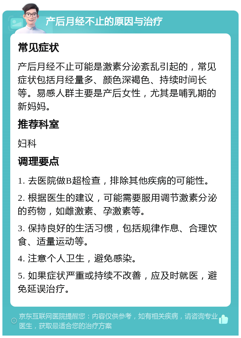 产后月经不止的原因与治疗 常见症状 产后月经不止可能是激素分泌紊乱引起的，常见症状包括月经量多、颜色深褐色、持续时间长等。易感人群主要是产后女性，尤其是哺乳期的新妈妈。 推荐科室 妇科 调理要点 1. 去医院做B超检查，排除其他疾病的可能性。 2. 根据医生的建议，可能需要服用调节激素分泌的药物，如雌激素、孕激素等。 3. 保持良好的生活习惯，包括规律作息、合理饮食、适量运动等。 4. 注意个人卫生，避免感染。 5. 如果症状严重或持续不改善，应及时就医，避免延误治疗。