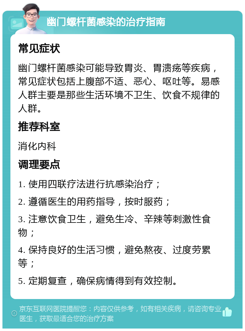 幽门螺杆菌感染的治疗指南 常见症状 幽门螺杆菌感染可能导致胃炎、胃溃疡等疾病，常见症状包括上腹部不适、恶心、呕吐等。易感人群主要是那些生活环境不卫生、饮食不规律的人群。 推荐科室 消化内科 调理要点 1. 使用四联疗法进行抗感染治疗； 2. 遵循医生的用药指导，按时服药； 3. 注意饮食卫生，避免生冷、辛辣等刺激性食物； 4. 保持良好的生活习惯，避免熬夜、过度劳累等； 5. 定期复查，确保病情得到有效控制。