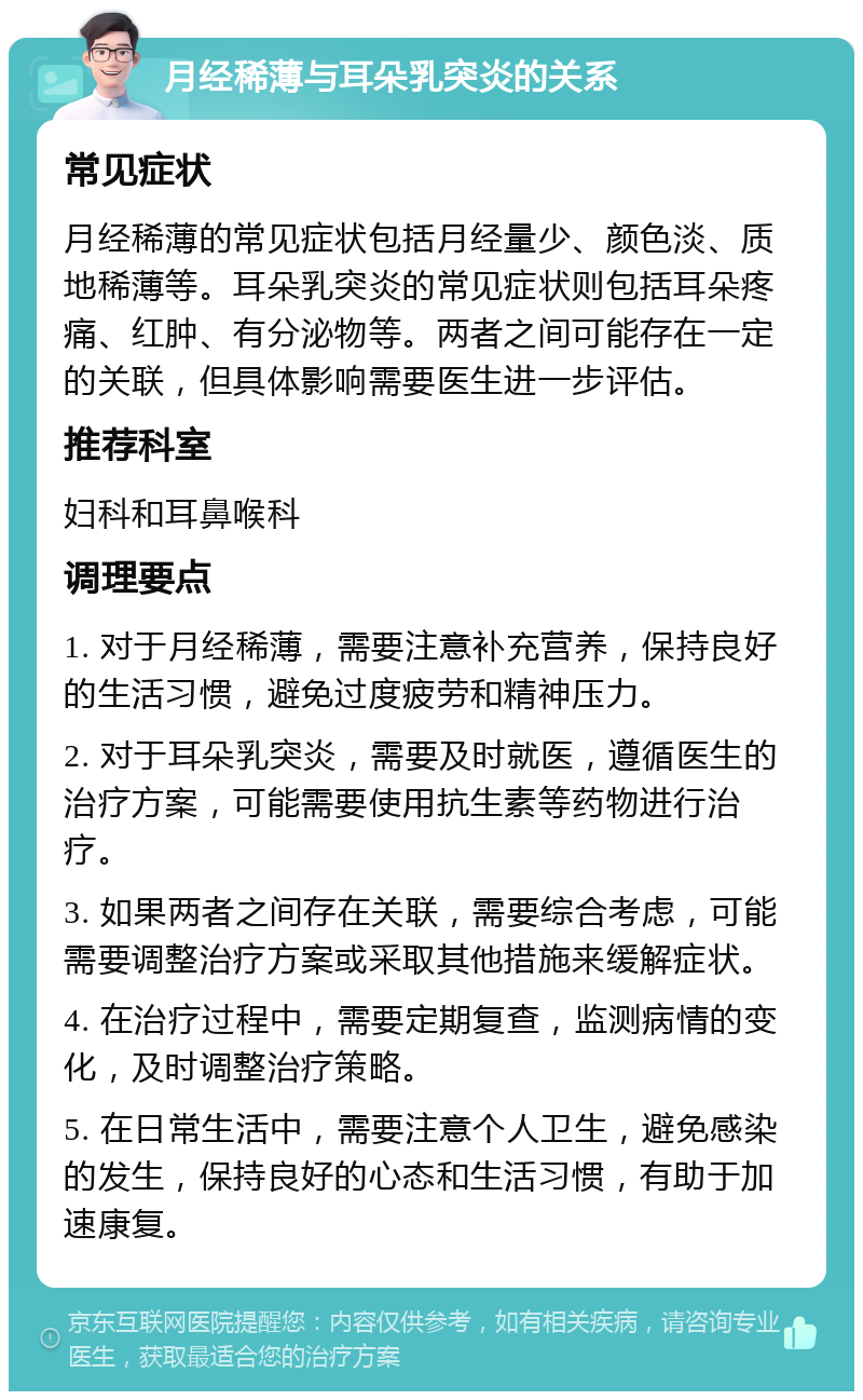 月经稀薄与耳朵乳突炎的关系 常见症状 月经稀薄的常见症状包括月经量少、颜色淡、质地稀薄等。耳朵乳突炎的常见症状则包括耳朵疼痛、红肿、有分泌物等。两者之间可能存在一定的关联，但具体影响需要医生进一步评估。 推荐科室 妇科和耳鼻喉科 调理要点 1. 对于月经稀薄，需要注意补充营养，保持良好的生活习惯，避免过度疲劳和精神压力。 2. 对于耳朵乳突炎，需要及时就医，遵循医生的治疗方案，可能需要使用抗生素等药物进行治疗。 3. 如果两者之间存在关联，需要综合考虑，可能需要调整治疗方案或采取其他措施来缓解症状。 4. 在治疗过程中，需要定期复查，监测病情的变化，及时调整治疗策略。 5. 在日常生活中，需要注意个人卫生，避免感染的发生，保持良好的心态和生活习惯，有助于加速康复。