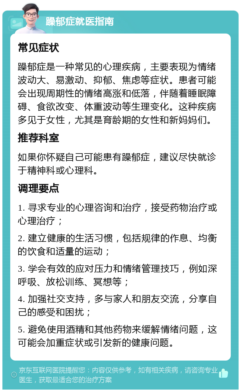 躁郁症就医指南 常见症状 躁郁症是一种常见的心理疾病，主要表现为情绪波动大、易激动、抑郁、焦虑等症状。患者可能会出现周期性的情绪高涨和低落，伴随着睡眠障碍、食欲改变、体重波动等生理变化。这种疾病多见于女性，尤其是育龄期的女性和新妈妈们。 推荐科室 如果你怀疑自己可能患有躁郁症，建议尽快就诊于精神科或心理科。 调理要点 1. 寻求专业的心理咨询和治疗，接受药物治疗或心理治疗； 2. 建立健康的生活习惯，包括规律的作息、均衡的饮食和适量的运动； 3. 学会有效的应对压力和情绪管理技巧，例如深呼吸、放松训练、冥想等； 4. 加强社交支持，多与家人和朋友交流，分享自己的感受和困扰； 5. 避免使用酒精和其他药物来缓解情绪问题，这可能会加重症状或引发新的健康问题。