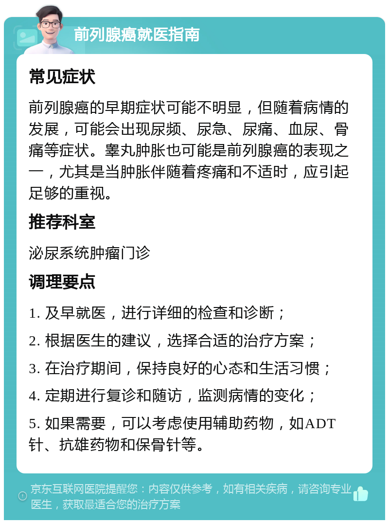 前列腺癌就医指南 常见症状 前列腺癌的早期症状可能不明显，但随着病情的发展，可能会出现尿频、尿急、尿痛、血尿、骨痛等症状。睾丸肿胀也可能是前列腺癌的表现之一，尤其是当肿胀伴随着疼痛和不适时，应引起足够的重视。 推荐科室 泌尿系统肿瘤门诊 调理要点 1. 及早就医，进行详细的检查和诊断； 2. 根据医生的建议，选择合适的治疗方案； 3. 在治疗期间，保持良好的心态和生活习惯； 4. 定期进行复诊和随访，监测病情的变化； 5. 如果需要，可以考虑使用辅助药物，如ADT针、抗雄药物和保骨针等。