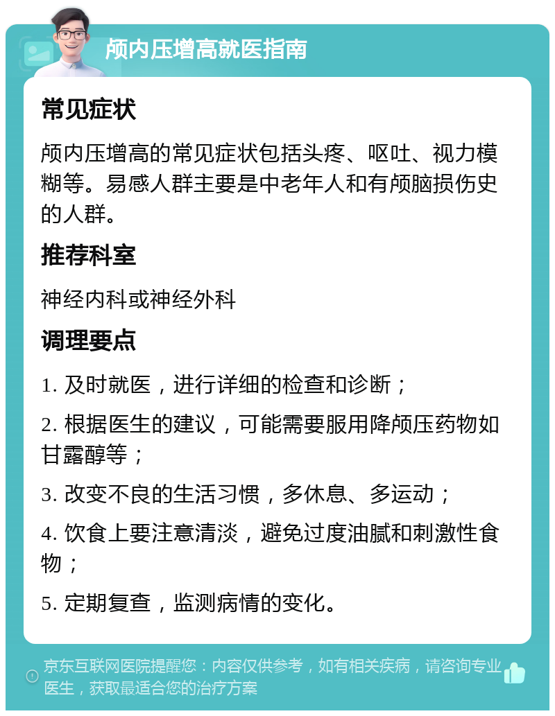 颅内压增高就医指南 常见症状 颅内压增高的常见症状包括头疼、呕吐、视力模糊等。易感人群主要是中老年人和有颅脑损伤史的人群。 推荐科室 神经内科或神经外科 调理要点 1. 及时就医，进行详细的检查和诊断； 2. 根据医生的建议，可能需要服用降颅压药物如甘露醇等； 3. 改变不良的生活习惯，多休息、多运动； 4. 饮食上要注意清淡，避免过度油腻和刺激性食物； 5. 定期复查，监测病情的变化。