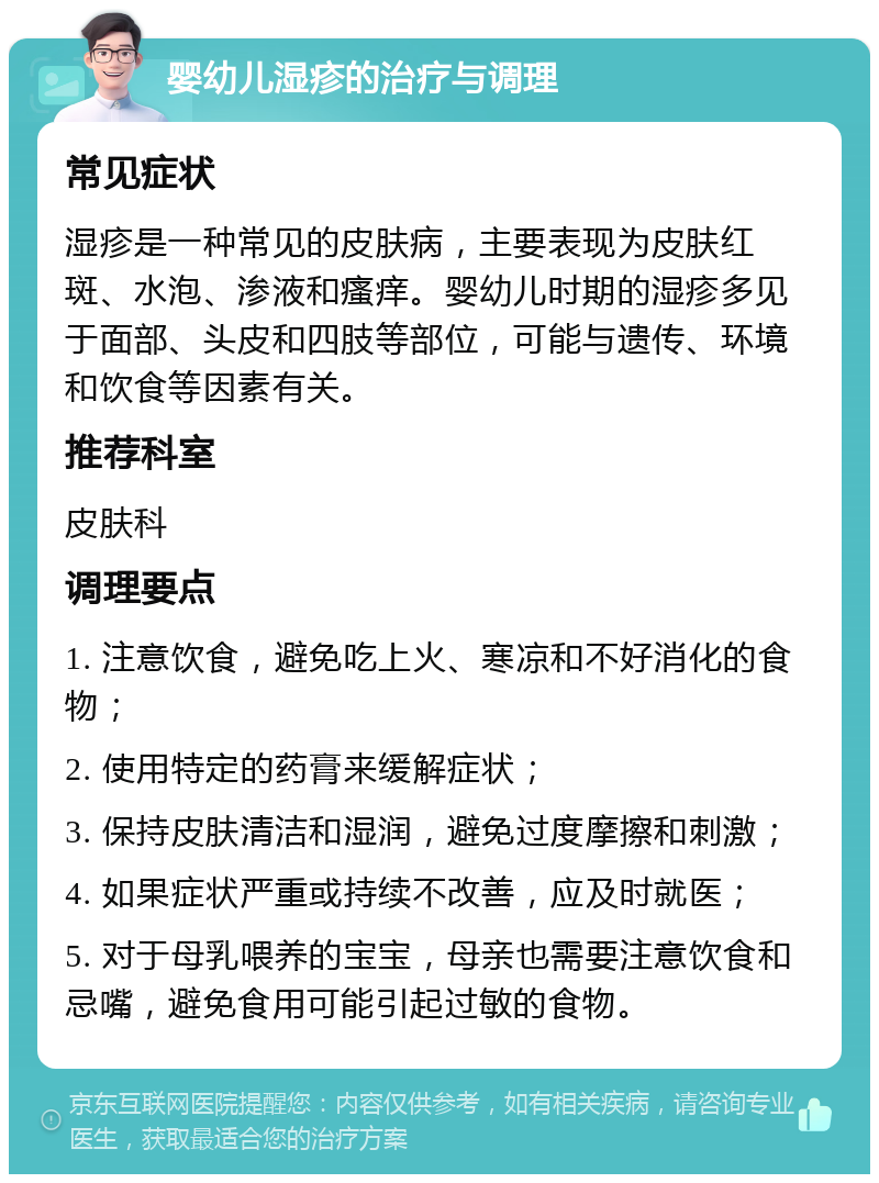 婴幼儿湿疹的治疗与调理 常见症状 湿疹是一种常见的皮肤病，主要表现为皮肤红斑、水泡、渗液和瘙痒。婴幼儿时期的湿疹多见于面部、头皮和四肢等部位，可能与遗传、环境和饮食等因素有关。 推荐科室 皮肤科 调理要点 1. 注意饮食，避免吃上火、寒凉和不好消化的食物； 2. 使用特定的药膏来缓解症状； 3. 保持皮肤清洁和湿润，避免过度摩擦和刺激； 4. 如果症状严重或持续不改善，应及时就医； 5. 对于母乳喂养的宝宝，母亲也需要注意饮食和忌嘴，避免食用可能引起过敏的食物。