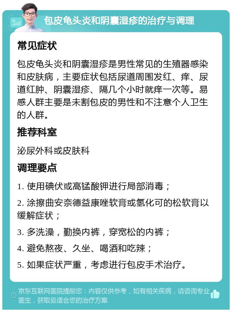 包皮龟头炎和阴囊湿疹的治疗与调理 常见症状 包皮龟头炎和阴囊湿疹是男性常见的生殖器感染和皮肤病，主要症状包括尿道周围发红、痒、尿道红肿、阴囊湿疹、隔几个小时就痒一次等。易感人群主要是未割包皮的男性和不注意个人卫生的人群。 推荐科室 泌尿外科或皮肤科 调理要点 1. 使用碘伏或高锰酸钾进行局部消毒； 2. 涂擦曲安奈德益康唑软膏或氢化可的松软膏以缓解症状； 3. 多洗澡，勤换内裤，穿宽松的内裤； 4. 避免熬夜、久坐、喝酒和吃辣； 5. 如果症状严重，考虑进行包皮手术治疗。