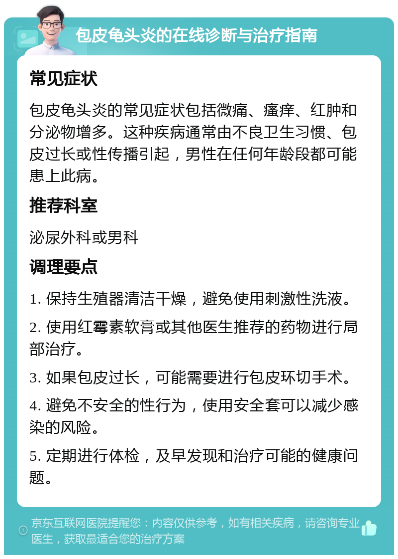 包皮龟头炎的在线诊断与治疗指南 常见症状 包皮龟头炎的常见症状包括微痛、瘙痒、红肿和分泌物增多。这种疾病通常由不良卫生习惯、包皮过长或性传播引起，男性在任何年龄段都可能患上此病。 推荐科室 泌尿外科或男科 调理要点 1. 保持生殖器清洁干燥，避免使用刺激性洗液。 2. 使用红霉素软膏或其他医生推荐的药物进行局部治疗。 3. 如果包皮过长，可能需要进行包皮环切手术。 4. 避免不安全的性行为，使用安全套可以减少感染的风险。 5. 定期进行体检，及早发现和治疗可能的健康问题。