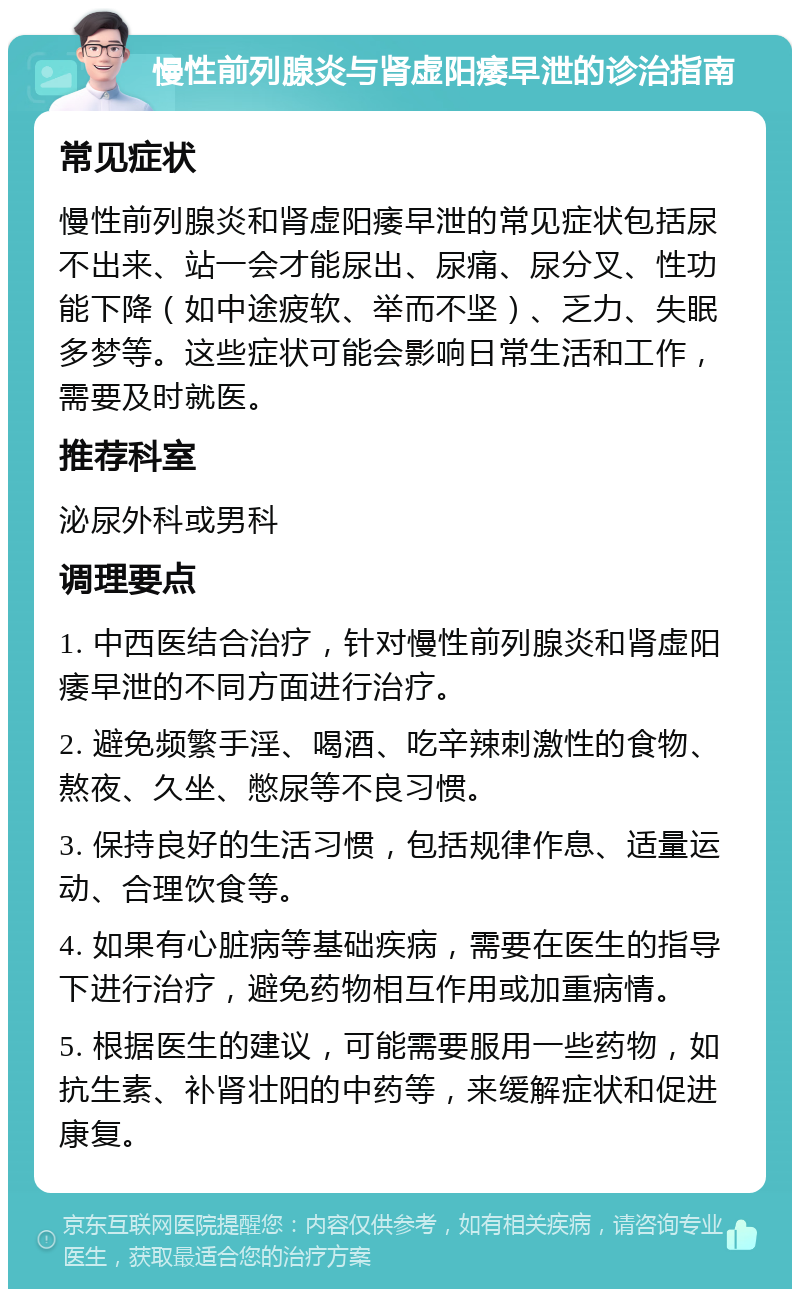 慢性前列腺炎与肾虚阳痿早泄的诊治指南 常见症状 慢性前列腺炎和肾虚阳痿早泄的常见症状包括尿不出来、站一会才能尿出、尿痛、尿分叉、性功能下降（如中途疲软、举而不坚）、乏力、失眠多梦等。这些症状可能会影响日常生活和工作，需要及时就医。 推荐科室 泌尿外科或男科 调理要点 1. 中西医结合治疗，针对慢性前列腺炎和肾虚阳痿早泄的不同方面进行治疗。 2. 避免频繁手淫、喝酒、吃辛辣刺激性的食物、熬夜、久坐、憋尿等不良习惯。 3. 保持良好的生活习惯，包括规律作息、适量运动、合理饮食等。 4. 如果有心脏病等基础疾病，需要在医生的指导下进行治疗，避免药物相互作用或加重病情。 5. 根据医生的建议，可能需要服用一些药物，如抗生素、补肾壮阳的中药等，来缓解症状和促进康复。