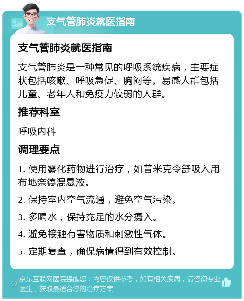 支气管肺炎就医指南 支气管肺炎就医指南 支气管肺炎是一种常见的呼吸系统疾病，主要症状包括咳嗽、呼吸急促、胸闷等。易感人群包括儿童、老年人和免疫力较弱的人群。 推荐科室 呼吸内科 调理要点 1. 使用雾化药物进行治疗，如普米克令舒吸入用布地奈德混悬液。 2. 保持室内空气流通，避免空气污染。 3. 多喝水，保持充足的水分摄入。 4. 避免接触有害物质和刺激性气体。 5. 定期复查，确保病情得到有效控制。