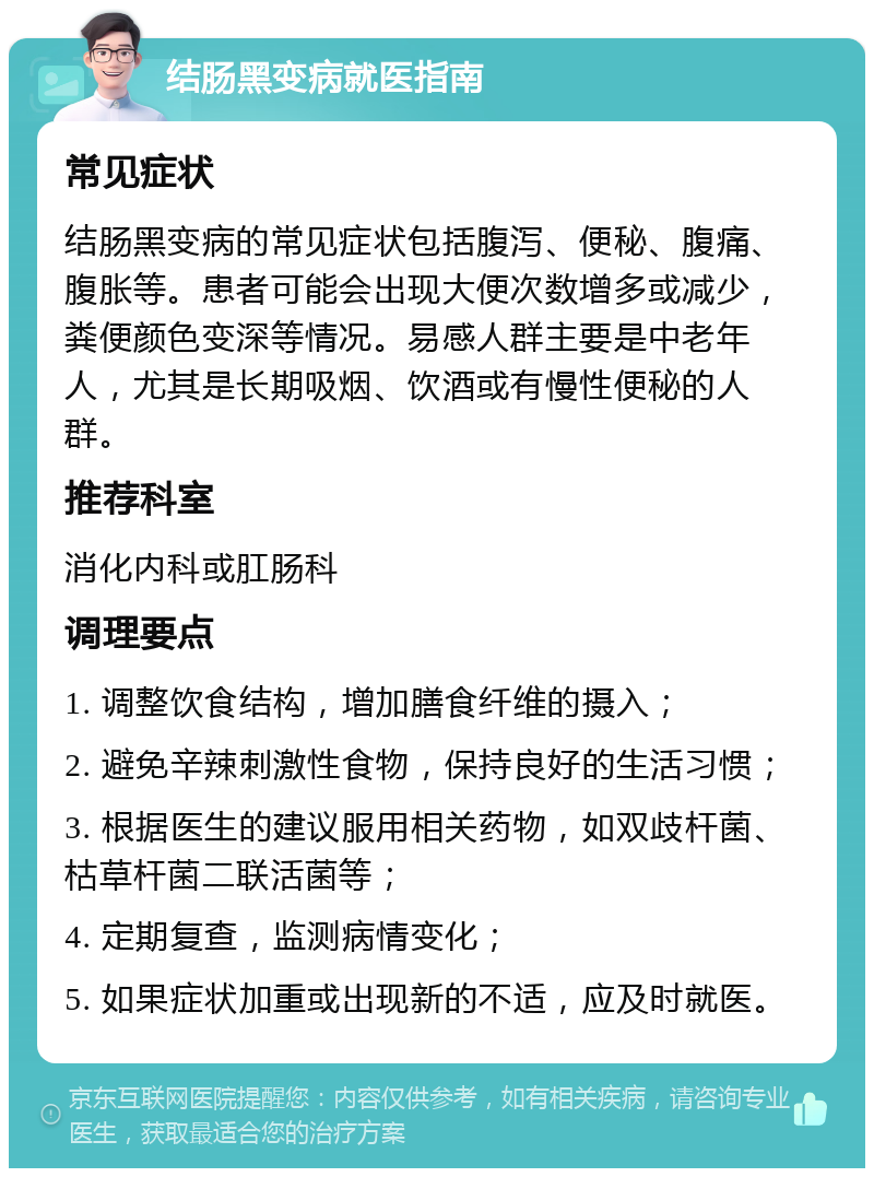 结肠黑变病就医指南 常见症状 结肠黑变病的常见症状包括腹泻、便秘、腹痛、腹胀等。患者可能会出现大便次数增多或减少，粪便颜色变深等情况。易感人群主要是中老年人，尤其是长期吸烟、饮酒或有慢性便秘的人群。 推荐科室 消化内科或肛肠科 调理要点 1. 调整饮食结构，增加膳食纤维的摄入； 2. 避免辛辣刺激性食物，保持良好的生活习惯； 3. 根据医生的建议服用相关药物，如双歧杆菌、枯草杆菌二联活菌等； 4. 定期复查，监测病情变化； 5. 如果症状加重或出现新的不适，应及时就医。