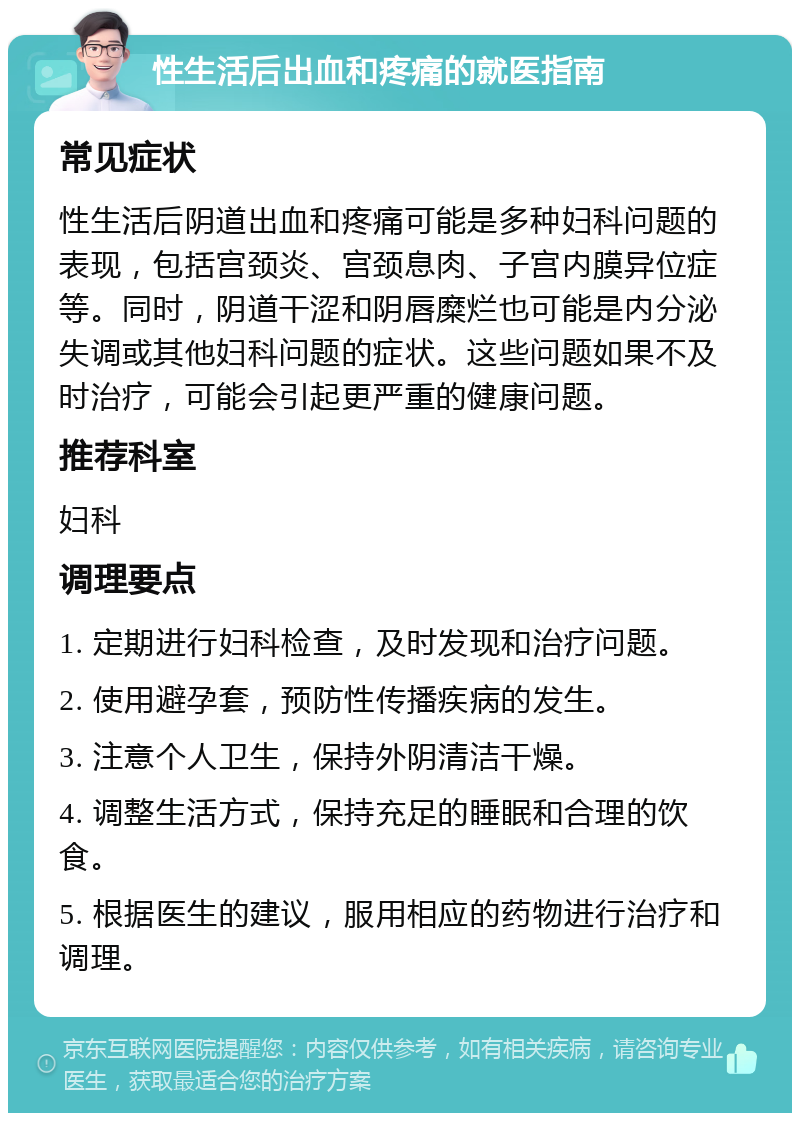 性生活后出血和疼痛的就医指南 常见症状 性生活后阴道出血和疼痛可能是多种妇科问题的表现，包括宫颈炎、宫颈息肉、子宫内膜异位症等。同时，阴道干涩和阴唇糜烂也可能是内分泌失调或其他妇科问题的症状。这些问题如果不及时治疗，可能会引起更严重的健康问题。 推荐科室 妇科 调理要点 1. 定期进行妇科检查，及时发现和治疗问题。 2. 使用避孕套，预防性传播疾病的发生。 3. 注意个人卫生，保持外阴清洁干燥。 4. 调整生活方式，保持充足的睡眠和合理的饮食。 5. 根据医生的建议，服用相应的药物进行治疗和调理。