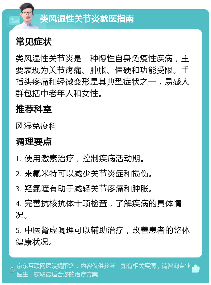 类风湿性关节炎就医指南 常见症状 类风湿性关节炎是一种慢性自身免疫性疾病，主要表现为关节疼痛、肿胀、僵硬和功能受限。手指头疼痛和轻微变形是其典型症状之一，易感人群包括中老年人和女性。 推荐科室 风湿免疫科 调理要点 1. 使用激素治疗，控制疾病活动期。 2. 来氟米特可以减少关节炎症和损伤。 3. 羟氯喹有助于减轻关节疼痛和肿胀。 4. 完善抗核抗体十项检查，了解疾病的具体情况。 5. 中医肾虚调理可以辅助治疗，改善患者的整体健康状况。