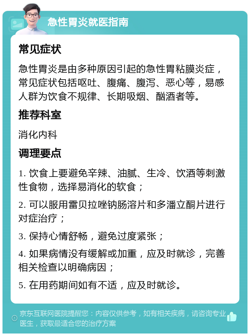 急性胃炎就医指南 常见症状 急性胃炎是由多种原因引起的急性胃粘膜炎症，常见症状包括呕吐、腹痛、腹泻、恶心等，易感人群为饮食不规律、长期吸烟、酗酒者等。 推荐科室 消化内科 调理要点 1. 饮食上要避免辛辣、油腻、生冷、饮酒等刺激性食物，选择易消化的软食； 2. 可以服用雷贝拉唑钠肠溶片和多潘立酮片进行对症治疗； 3. 保持心情舒畅，避免过度紧张； 4. 如果病情没有缓解或加重，应及时就诊，完善相关检查以明确病因； 5. 在用药期间如有不适，应及时就诊。