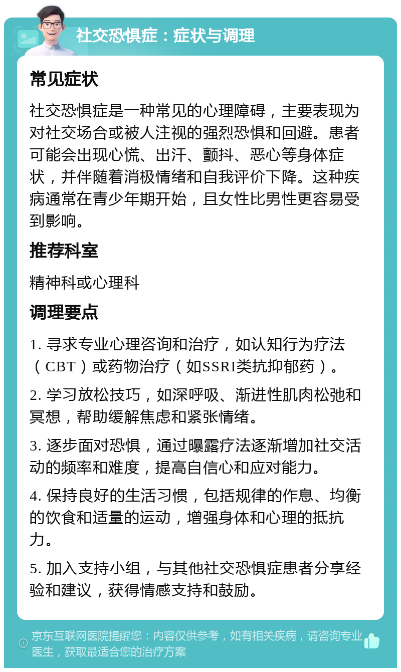 社交恐惧症：症状与调理 常见症状 社交恐惧症是一种常见的心理障碍，主要表现为对社交场合或被人注视的强烈恐惧和回避。患者可能会出现心慌、出汗、颤抖、恶心等身体症状，并伴随着消极情绪和自我评价下降。这种疾病通常在青少年期开始，且女性比男性更容易受到影响。 推荐科室 精神科或心理科 调理要点 1. 寻求专业心理咨询和治疗，如认知行为疗法（CBT）或药物治疗（如SSRI类抗抑郁药）。 2. 学习放松技巧，如深呼吸、渐进性肌肉松弛和冥想，帮助缓解焦虑和紧张情绪。 3. 逐步面对恐惧，通过曝露疗法逐渐增加社交活动的频率和难度，提高自信心和应对能力。 4. 保持良好的生活习惯，包括规律的作息、均衡的饮食和适量的运动，增强身体和心理的抵抗力。 5. 加入支持小组，与其他社交恐惧症患者分享经验和建议，获得情感支持和鼓励。