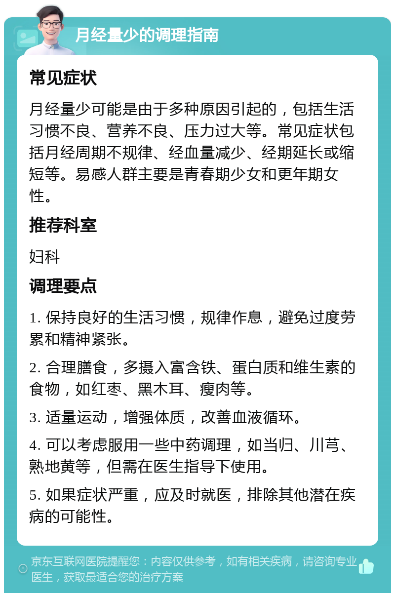 月经量少的调理指南 常见症状 月经量少可能是由于多种原因引起的，包括生活习惯不良、营养不良、压力过大等。常见症状包括月经周期不规律、经血量减少、经期延长或缩短等。易感人群主要是青春期少女和更年期女性。 推荐科室 妇科 调理要点 1. 保持良好的生活习惯，规律作息，避免过度劳累和精神紧张。 2. 合理膳食，多摄入富含铁、蛋白质和维生素的食物，如红枣、黑木耳、瘦肉等。 3. 适量运动，增强体质，改善血液循环。 4. 可以考虑服用一些中药调理，如当归、川芎、熟地黄等，但需在医生指导下使用。 5. 如果症状严重，应及时就医，排除其他潜在疾病的可能性。