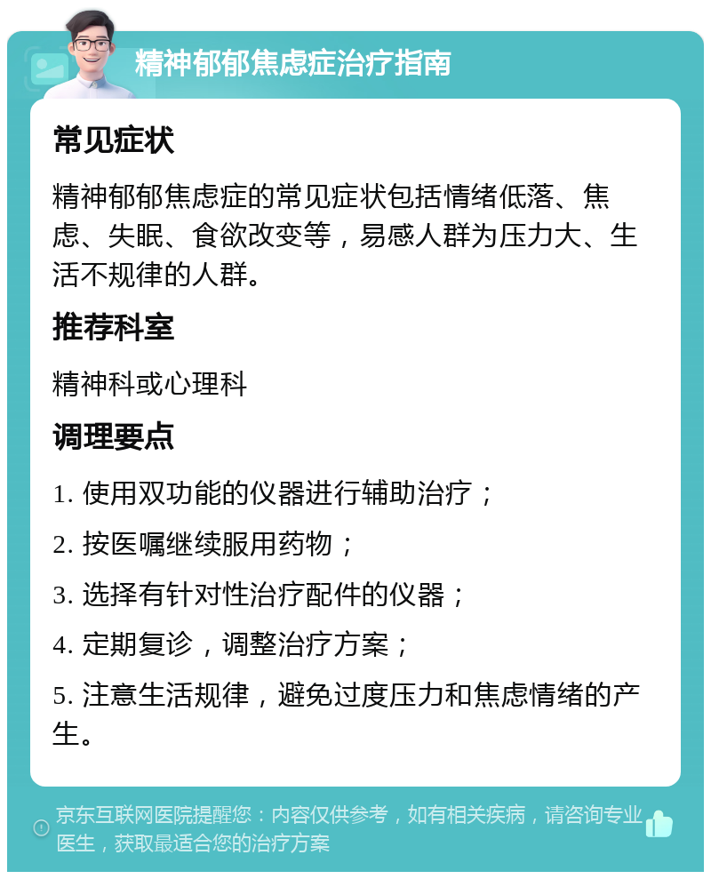 精神郁郁焦虑症治疗指南 常见症状 精神郁郁焦虑症的常见症状包括情绪低落、焦虑、失眠、食欲改变等，易感人群为压力大、生活不规律的人群。 推荐科室 精神科或心理科 调理要点 1. 使用双功能的仪器进行辅助治疗； 2. 按医嘱继续服用药物； 3. 选择有针对性治疗配件的仪器； 4. 定期复诊，调整治疗方案； 5. 注意生活规律，避免过度压力和焦虑情绪的产生。