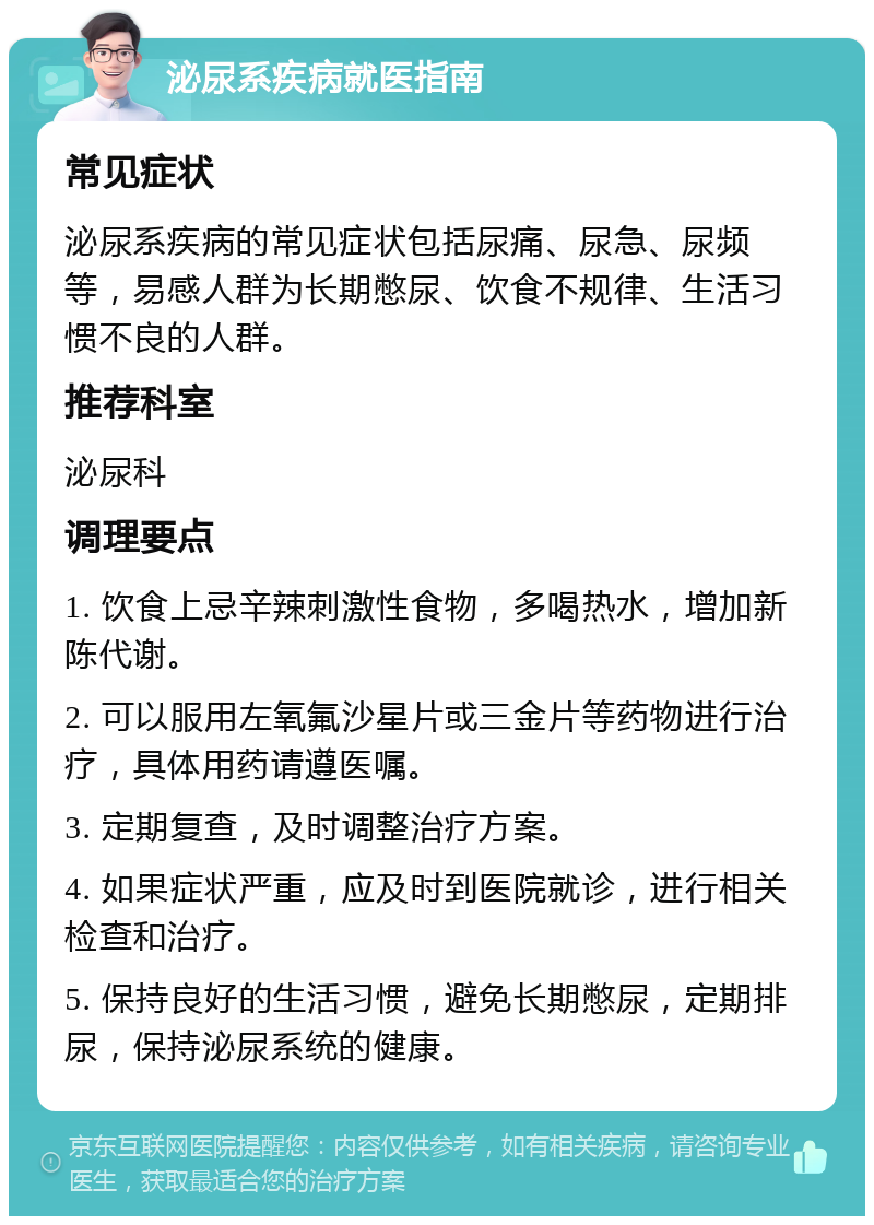 泌尿系疾病就医指南 常见症状 泌尿系疾病的常见症状包括尿痛、尿急、尿频等，易感人群为长期憋尿、饮食不规律、生活习惯不良的人群。 推荐科室 泌尿科 调理要点 1. 饮食上忌辛辣刺激性食物，多喝热水，增加新陈代谢。 2. 可以服用左氧氟沙星片或三金片等药物进行治疗，具体用药请遵医嘱。 3. 定期复查，及时调整治疗方案。 4. 如果症状严重，应及时到医院就诊，进行相关检查和治疗。 5. 保持良好的生活习惯，避免长期憋尿，定期排尿，保持泌尿系统的健康。