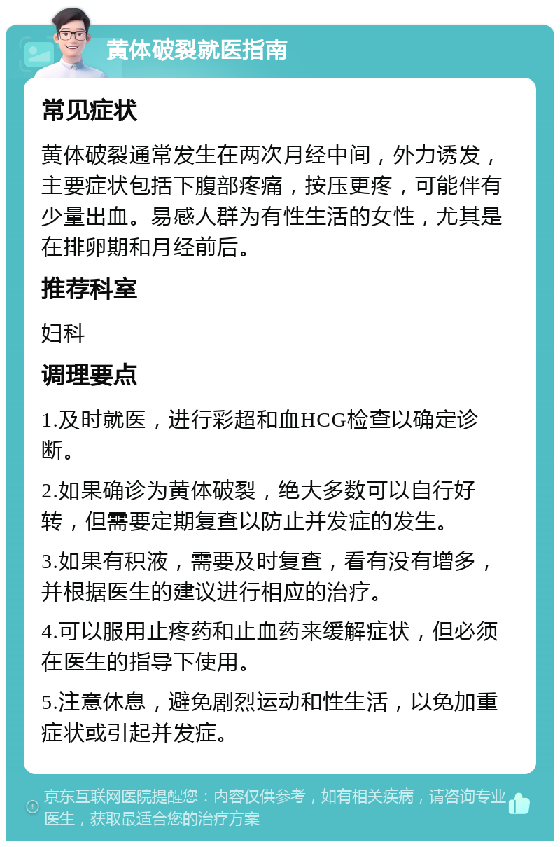 黄体破裂就医指南 常见症状 黄体破裂通常发生在两次月经中间，外力诱发，主要症状包括下腹部疼痛，按压更疼，可能伴有少量出血。易感人群为有性生活的女性，尤其是在排卵期和月经前后。 推荐科室 妇科 调理要点 1.及时就医，进行彩超和血HCG检查以确定诊断。 2.如果确诊为黄体破裂，绝大多数可以自行好转，但需要定期复查以防止并发症的发生。 3.如果有积液，需要及时复查，看有没有增多，并根据医生的建议进行相应的治疗。 4.可以服用止疼药和止血药来缓解症状，但必须在医生的指导下使用。 5.注意休息，避免剧烈运动和性生活，以免加重症状或引起并发症。