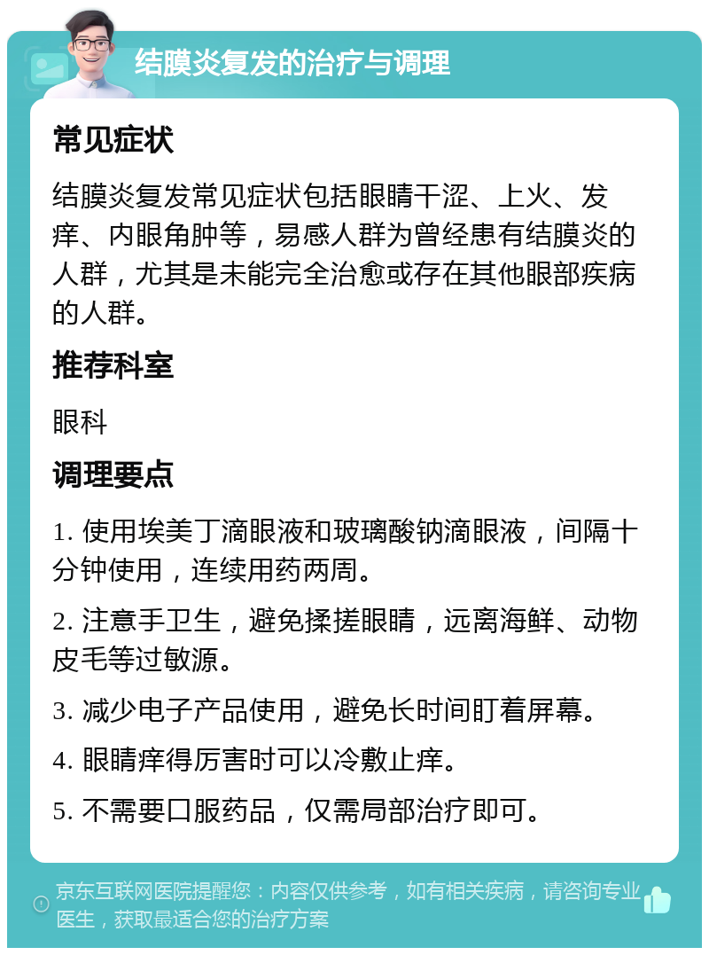 结膜炎复发的治疗与调理 常见症状 结膜炎复发常见症状包括眼睛干涩、上火、发痒、内眼角肿等，易感人群为曾经患有结膜炎的人群，尤其是未能完全治愈或存在其他眼部疾病的人群。 推荐科室 眼科 调理要点 1. 使用埃美丁滴眼液和玻璃酸钠滴眼液，间隔十分钟使用，连续用药两周。 2. 注意手卫生，避免揉搓眼睛，远离海鲜、动物皮毛等过敏源。 3. 减少电子产品使用，避免长时间盯着屏幕。 4. 眼睛痒得厉害时可以冷敷止痒。 5. 不需要口服药品，仅需局部治疗即可。