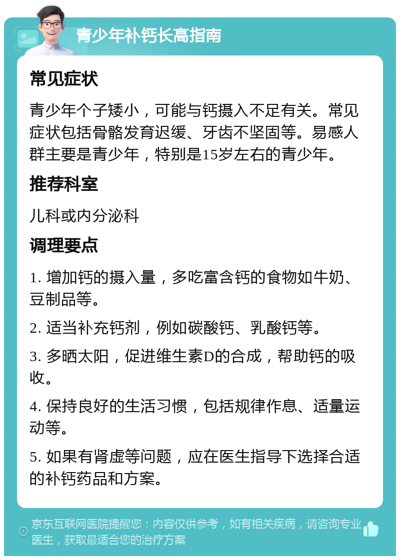 青少年补钙长高指南 常见症状 青少年个子矮小，可能与钙摄入不足有关。常见症状包括骨骼发育迟缓、牙齿不坚固等。易感人群主要是青少年，特别是15岁左右的青少年。 推荐科室 儿科或内分泌科 调理要点 1. 增加钙的摄入量，多吃富含钙的食物如牛奶、豆制品等。 2. 适当补充钙剂，例如碳酸钙、乳酸钙等。 3. 多晒太阳，促进维生素D的合成，帮助钙的吸收。 4. 保持良好的生活习惯，包括规律作息、适量运动等。 5. 如果有肾虚等问题，应在医生指导下选择合适的补钙药品和方案。