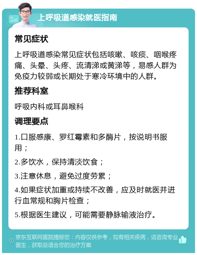 上呼吸道感染就医指南 常见症状 上呼吸道感染常见症状包括咳嗽、咳痰、咽喉疼痛、头晕、头疼、流清涕或黄涕等，易感人群为免疫力较弱或长期处于寒冷环境中的人群。 推荐科室 呼吸内科或耳鼻喉科 调理要点 1.口服感康、罗红霉素和多酶片，按说明书服用； 2.多饮水，保持清淡饮食； 3.注意休息，避免过度劳累； 4.如果症状加重或持续不改善，应及时就医并进行血常规和胸片检查； 5.根据医生建议，可能需要静脉输液治疗。