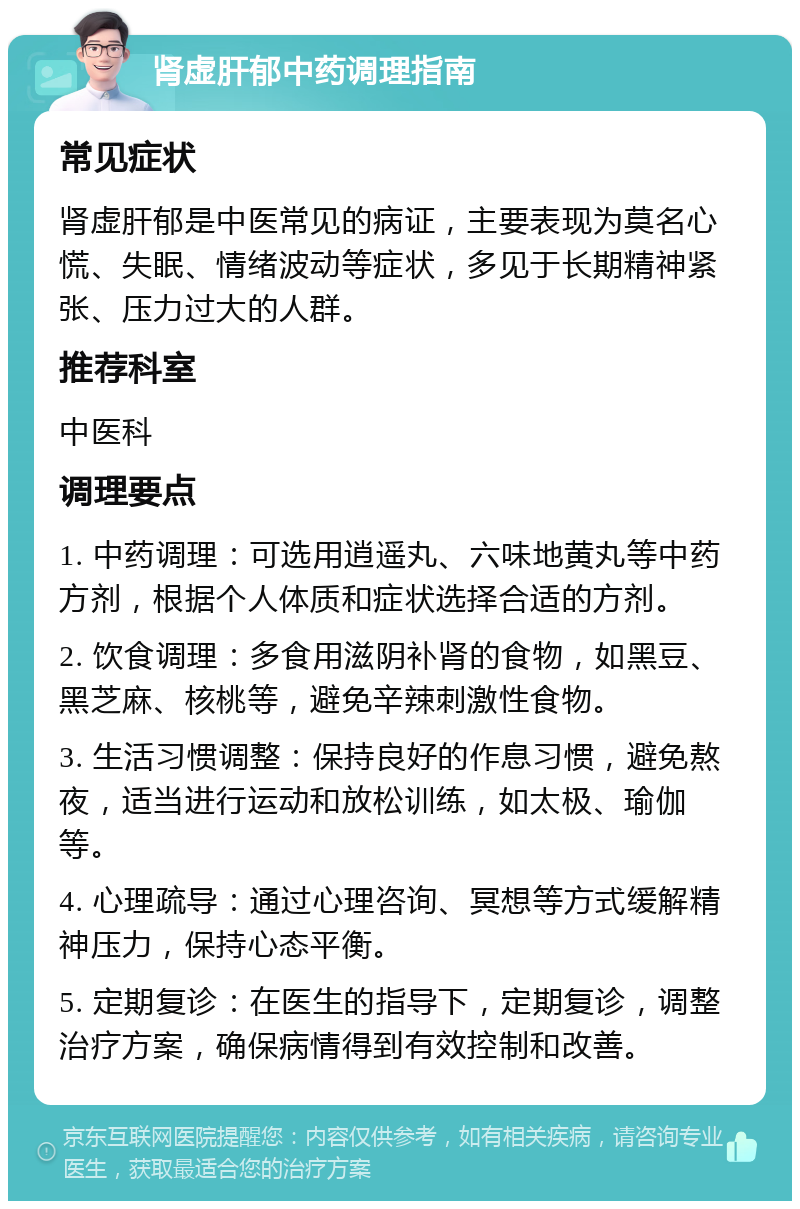 肾虚肝郁中药调理指南 常见症状 肾虚肝郁是中医常见的病证，主要表现为莫名心慌、失眠、情绪波动等症状，多见于长期精神紧张、压力过大的人群。 推荐科室 中医科 调理要点 1. 中药调理：可选用逍遥丸、六味地黄丸等中药方剂，根据个人体质和症状选择合适的方剂。 2. 饮食调理：多食用滋阴补肾的食物，如黑豆、黑芝麻、核桃等，避免辛辣刺激性食物。 3. 生活习惯调整：保持良好的作息习惯，避免熬夜，适当进行运动和放松训练，如太极、瑜伽等。 4. 心理疏导：通过心理咨询、冥想等方式缓解精神压力，保持心态平衡。 5. 定期复诊：在医生的指导下，定期复诊，调整治疗方案，确保病情得到有效控制和改善。