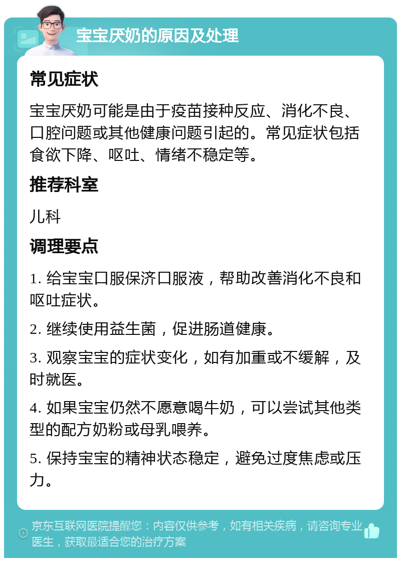 宝宝厌奶的原因及处理 常见症状 宝宝厌奶可能是由于疫苗接种反应、消化不良、口腔问题或其他健康问题引起的。常见症状包括食欲下降、呕吐、情绪不稳定等。 推荐科室 儿科 调理要点 1. 给宝宝口服保济口服液，帮助改善消化不良和呕吐症状。 2. 继续使用益生菌，促进肠道健康。 3. 观察宝宝的症状变化，如有加重或不缓解，及时就医。 4. 如果宝宝仍然不愿意喝牛奶，可以尝试其他类型的配方奶粉或母乳喂养。 5. 保持宝宝的精神状态稳定，避免过度焦虑或压力。