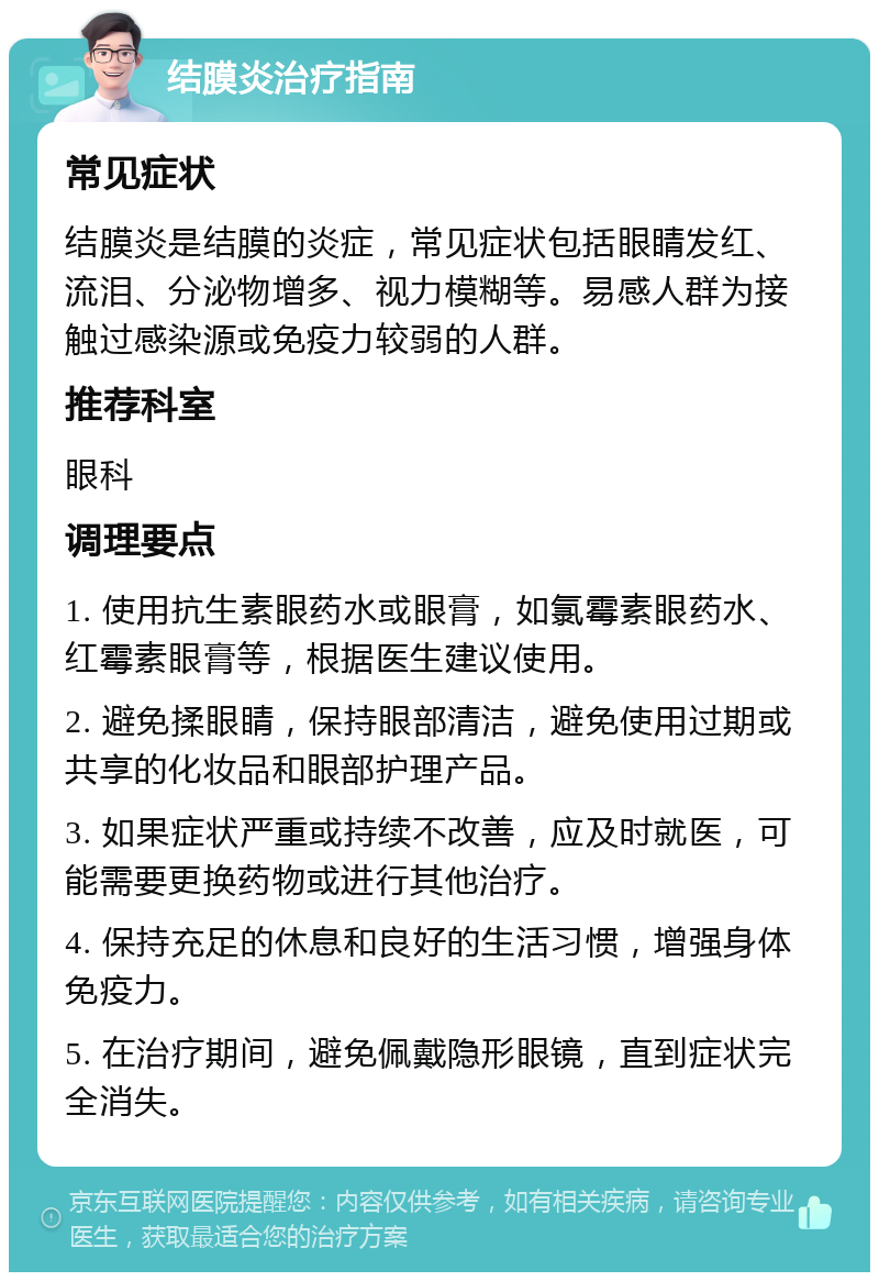 结膜炎治疗指南 常见症状 结膜炎是结膜的炎症，常见症状包括眼睛发红、流泪、分泌物增多、视力模糊等。易感人群为接触过感染源或免疫力较弱的人群。 推荐科室 眼科 调理要点 1. 使用抗生素眼药水或眼膏，如氯霉素眼药水、红霉素眼膏等，根据医生建议使用。 2. 避免揉眼睛，保持眼部清洁，避免使用过期或共享的化妆品和眼部护理产品。 3. 如果症状严重或持续不改善，应及时就医，可能需要更换药物或进行其他治疗。 4. 保持充足的休息和良好的生活习惯，增强身体免疫力。 5. 在治疗期间，避免佩戴隐形眼镜，直到症状完全消失。