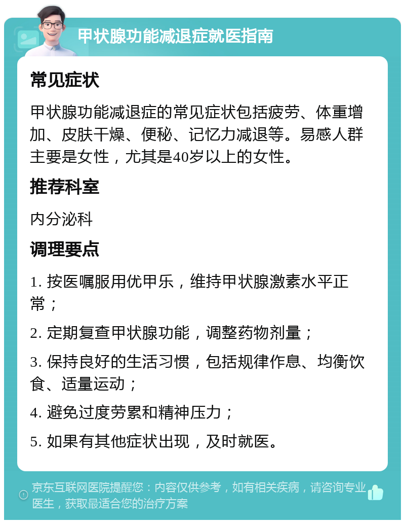 甲状腺功能减退症就医指南 常见症状 甲状腺功能减退症的常见症状包括疲劳、体重增加、皮肤干燥、便秘、记忆力减退等。易感人群主要是女性，尤其是40岁以上的女性。 推荐科室 内分泌科 调理要点 1. 按医嘱服用优甲乐，维持甲状腺激素水平正常； 2. 定期复查甲状腺功能，调整药物剂量； 3. 保持良好的生活习惯，包括规律作息、均衡饮食、适量运动； 4. 避免过度劳累和精神压力； 5. 如果有其他症状出现，及时就医。