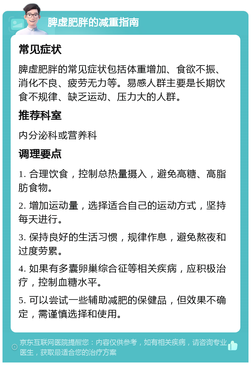 脾虚肥胖的减重指南 常见症状 脾虚肥胖的常见症状包括体重增加、食欲不振、消化不良、疲劳无力等。易感人群主要是长期饮食不规律、缺乏运动、压力大的人群。 推荐科室 内分泌科或营养科 调理要点 1. 合理饮食，控制总热量摄入，避免高糖、高脂肪食物。 2. 增加运动量，选择适合自己的运动方式，坚持每天进行。 3. 保持良好的生活习惯，规律作息，避免熬夜和过度劳累。 4. 如果有多囊卵巢综合征等相关疾病，应积极治疗，控制血糖水平。 5. 可以尝试一些辅助减肥的保健品，但效果不确定，需谨慎选择和使用。