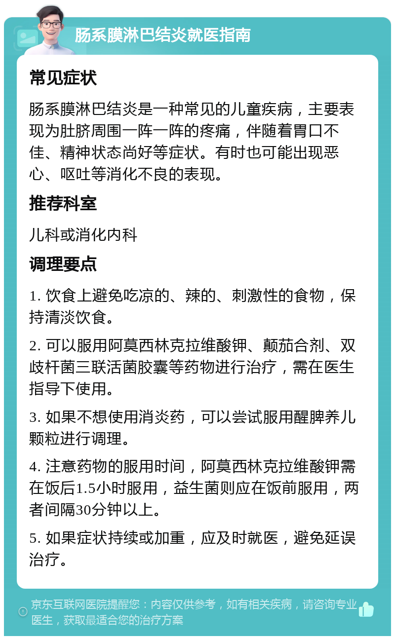 肠系膜淋巴结炎就医指南 常见症状 肠系膜淋巴结炎是一种常见的儿童疾病，主要表现为肚脐周围一阵一阵的疼痛，伴随着胃口不佳、精神状态尚好等症状。有时也可能出现恶心、呕吐等消化不良的表现。 推荐科室 儿科或消化内科 调理要点 1. 饮食上避免吃凉的、辣的、刺激性的食物，保持清淡饮食。 2. 可以服用阿莫西林克拉维酸钾、颠茄合剂、双歧杆菌三联活菌胶囊等药物进行治疗，需在医生指导下使用。 3. 如果不想使用消炎药，可以尝试服用醒脾养儿颗粒进行调理。 4. 注意药物的服用时间，阿莫西林克拉维酸钾需在饭后1.5小时服用，益生菌则应在饭前服用，两者间隔30分钟以上。 5. 如果症状持续或加重，应及时就医，避免延误治疗。