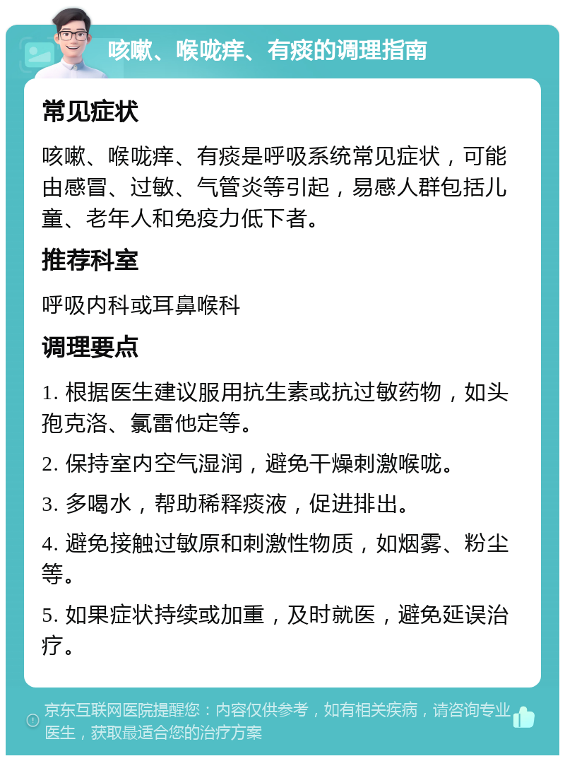 咳嗽、喉咙痒、有痰的调理指南 常见症状 咳嗽、喉咙痒、有痰是呼吸系统常见症状，可能由感冒、过敏、气管炎等引起，易感人群包括儿童、老年人和免疫力低下者。 推荐科室 呼吸内科或耳鼻喉科 调理要点 1. 根据医生建议服用抗生素或抗过敏药物，如头孢克洛、氯雷他定等。 2. 保持室内空气湿润，避免干燥刺激喉咙。 3. 多喝水，帮助稀释痰液，促进排出。 4. 避免接触过敏原和刺激性物质，如烟雾、粉尘等。 5. 如果症状持续或加重，及时就医，避免延误治疗。