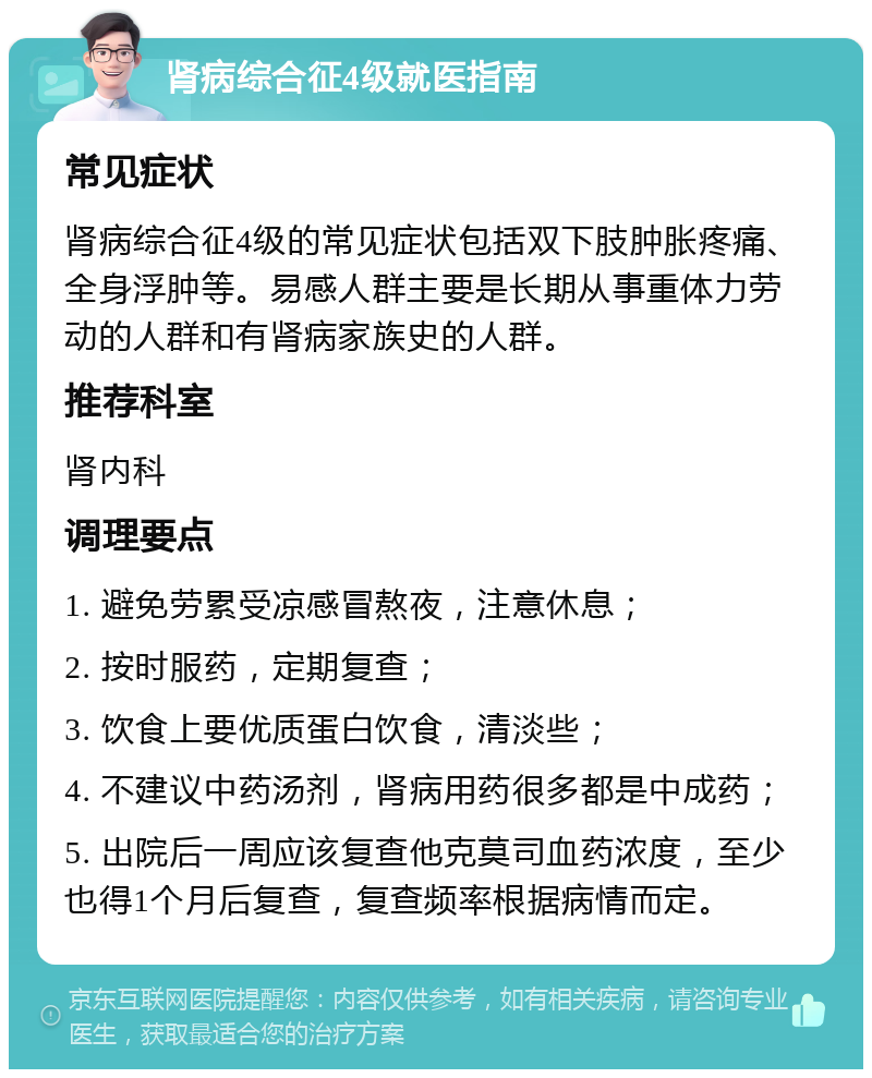 肾病综合征4级就医指南 常见症状 肾病综合征4级的常见症状包括双下肢肿胀疼痛、全身浮肿等。易感人群主要是长期从事重体力劳动的人群和有肾病家族史的人群。 推荐科室 肾内科 调理要点 1. 避免劳累受凉感冒熬夜，注意休息； 2. 按时服药，定期复查； 3. 饮食上要优质蛋白饮食，清淡些； 4. 不建议中药汤剂，肾病用药很多都是中成药； 5. 出院后一周应该复查他克莫司血药浓度，至少也得1个月后复查，复查频率根据病情而定。