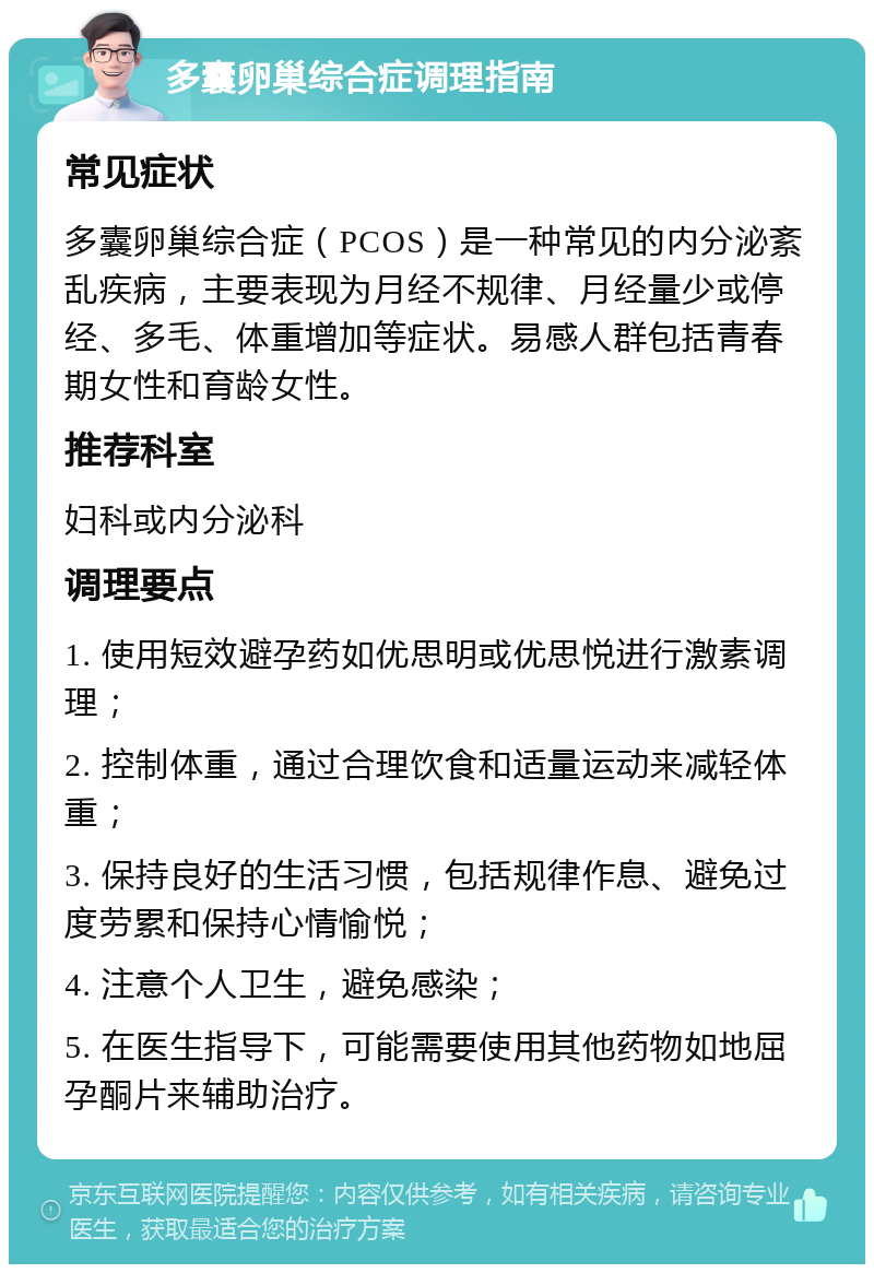 多囊卵巢综合症调理指南 常见症状 多囊卵巢综合症（PCOS）是一种常见的内分泌紊乱疾病，主要表现为月经不规律、月经量少或停经、多毛、体重增加等症状。易感人群包括青春期女性和育龄女性。 推荐科室 妇科或内分泌科 调理要点 1. 使用短效避孕药如优思明或优思悦进行激素调理； 2. 控制体重，通过合理饮食和适量运动来减轻体重； 3. 保持良好的生活习惯，包括规律作息、避免过度劳累和保持心情愉悦； 4. 注意个人卫生，避免感染； 5. 在医生指导下，可能需要使用其他药物如地屈孕酮片来辅助治疗。