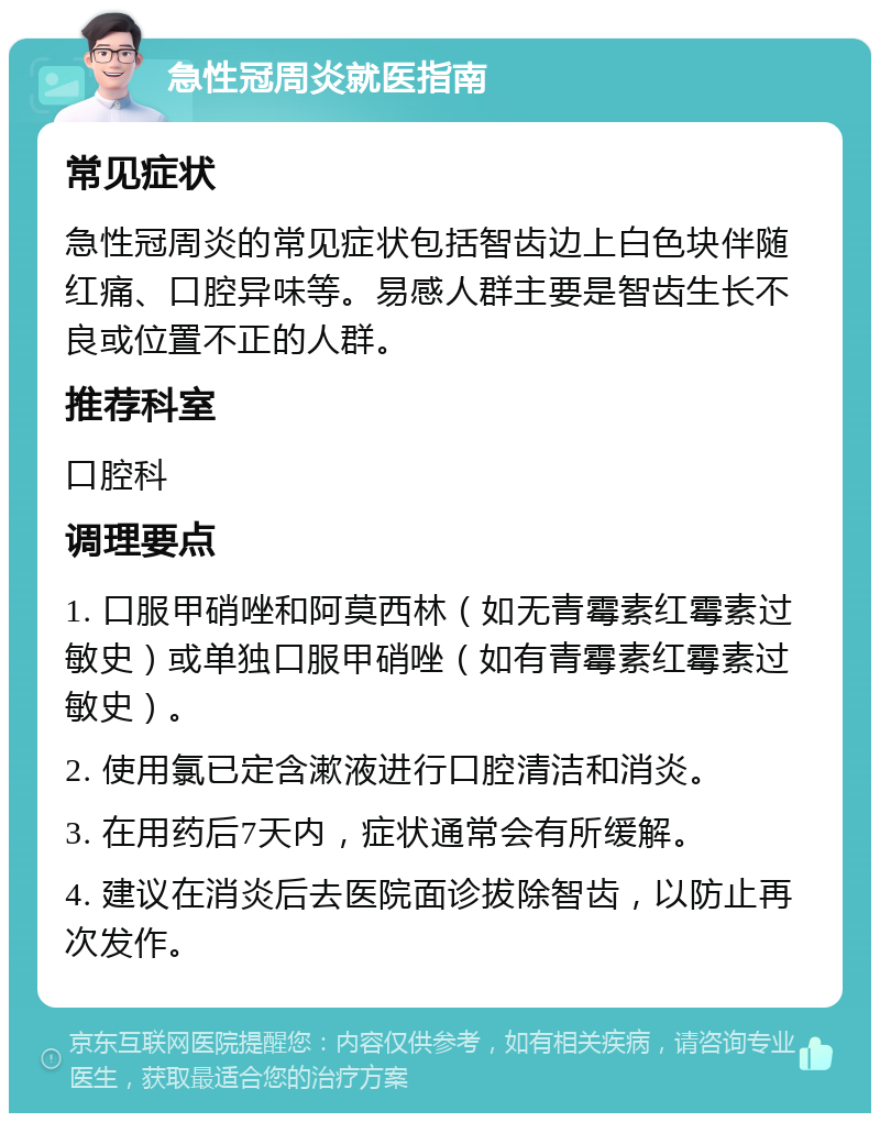 急性冠周炎就医指南 常见症状 急性冠周炎的常见症状包括智齿边上白色块伴随红痛、口腔异味等。易感人群主要是智齿生长不良或位置不正的人群。 推荐科室 口腔科 调理要点 1. 口服甲硝唑和阿莫西林（如无青霉素红霉素过敏史）或单独口服甲硝唑（如有青霉素红霉素过敏史）。 2. 使用氯已定含漱液进行口腔清洁和消炎。 3. 在用药后7天内，症状通常会有所缓解。 4. 建议在消炎后去医院面诊拔除智齿，以防止再次发作。