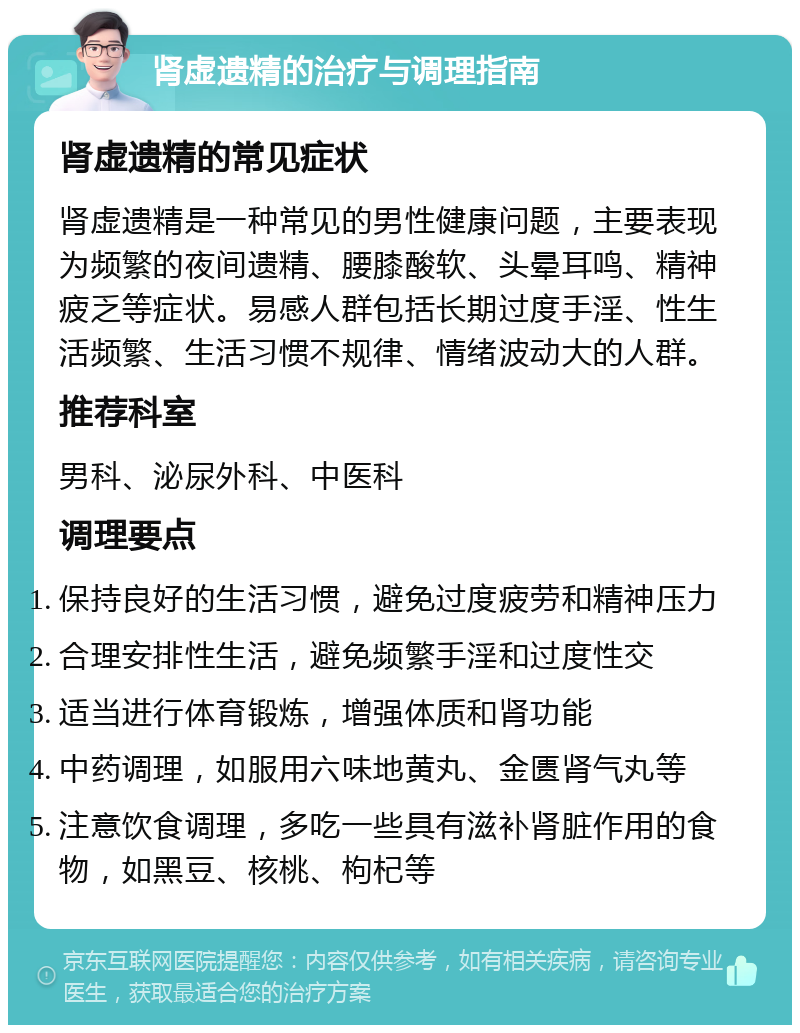 肾虚遗精的治疗与调理指南 肾虚遗精的常见症状 肾虚遗精是一种常见的男性健康问题，主要表现为频繁的夜间遗精、腰膝酸软、头晕耳鸣、精神疲乏等症状。易感人群包括长期过度手淫、性生活频繁、生活习惯不规律、情绪波动大的人群。 推荐科室 男科、泌尿外科、中医科 调理要点 保持良好的生活习惯，避免过度疲劳和精神压力 合理安排性生活，避免频繁手淫和过度性交 适当进行体育锻炼，增强体质和肾功能 中药调理，如服用六味地黄丸、金匮肾气丸等 注意饮食调理，多吃一些具有滋补肾脏作用的食物，如黑豆、核桃、枸杞等