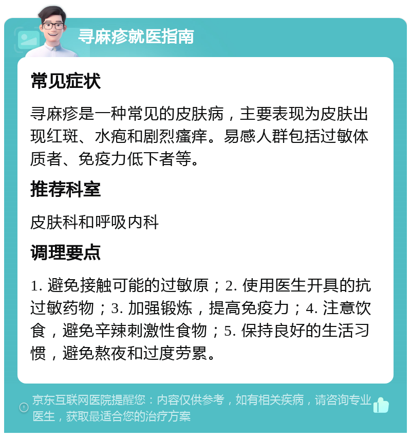 寻麻疹就医指南 常见症状 寻麻疹是一种常见的皮肤病，主要表现为皮肤出现红斑、水疱和剧烈瘙痒。易感人群包括过敏体质者、免疫力低下者等。 推荐科室 皮肤科和呼吸内科 调理要点 1. 避免接触可能的过敏原；2. 使用医生开具的抗过敏药物；3. 加强锻炼，提高免疫力；4. 注意饮食，避免辛辣刺激性食物；5. 保持良好的生活习惯，避免熬夜和过度劳累。