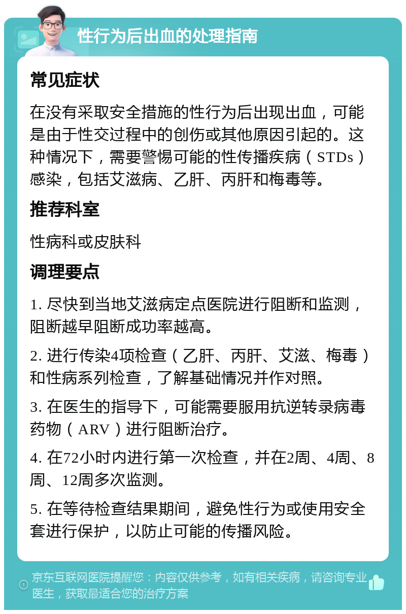 性行为后出血的处理指南 常见症状 在没有采取安全措施的性行为后出现出血，可能是由于性交过程中的创伤或其他原因引起的。这种情况下，需要警惕可能的性传播疾病（STDs）感染，包括艾滋病、乙肝、丙肝和梅毒等。 推荐科室 性病科或皮肤科 调理要点 1. 尽快到当地艾滋病定点医院进行阻断和监测，阻断越早阻断成功率越高。 2. 进行传染4项检查（乙肝、丙肝、艾滋、梅毒）和性病系列检查，了解基础情况并作对照。 3. 在医生的指导下，可能需要服用抗逆转录病毒药物（ARV）进行阻断治疗。 4. 在72小时内进行第一次检查，并在2周、4周、8周、12周多次监测。 5. 在等待检查结果期间，避免性行为或使用安全套进行保护，以防止可能的传播风险。