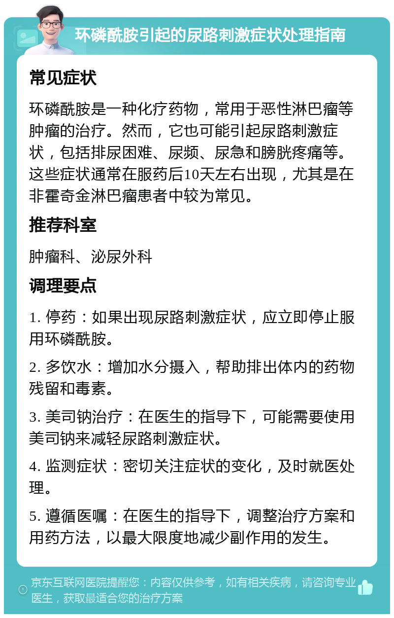 环磷酰胺引起的尿路刺激症状处理指南 常见症状 环磷酰胺是一种化疗药物，常用于恶性淋巴瘤等肿瘤的治疗。然而，它也可能引起尿路刺激症状，包括排尿困难、尿频、尿急和膀胱疼痛等。这些症状通常在服药后10天左右出现，尤其是在非霍奇金淋巴瘤患者中较为常见。 推荐科室 肿瘤科、泌尿外科 调理要点 1. 停药：如果出现尿路刺激症状，应立即停止服用环磷酰胺。 2. 多饮水：增加水分摄入，帮助排出体内的药物残留和毒素。 3. 美司钠治疗：在医生的指导下，可能需要使用美司钠来减轻尿路刺激症状。 4. 监测症状：密切关注症状的变化，及时就医处理。 5. 遵循医嘱：在医生的指导下，调整治疗方案和用药方法，以最大限度地减少副作用的发生。