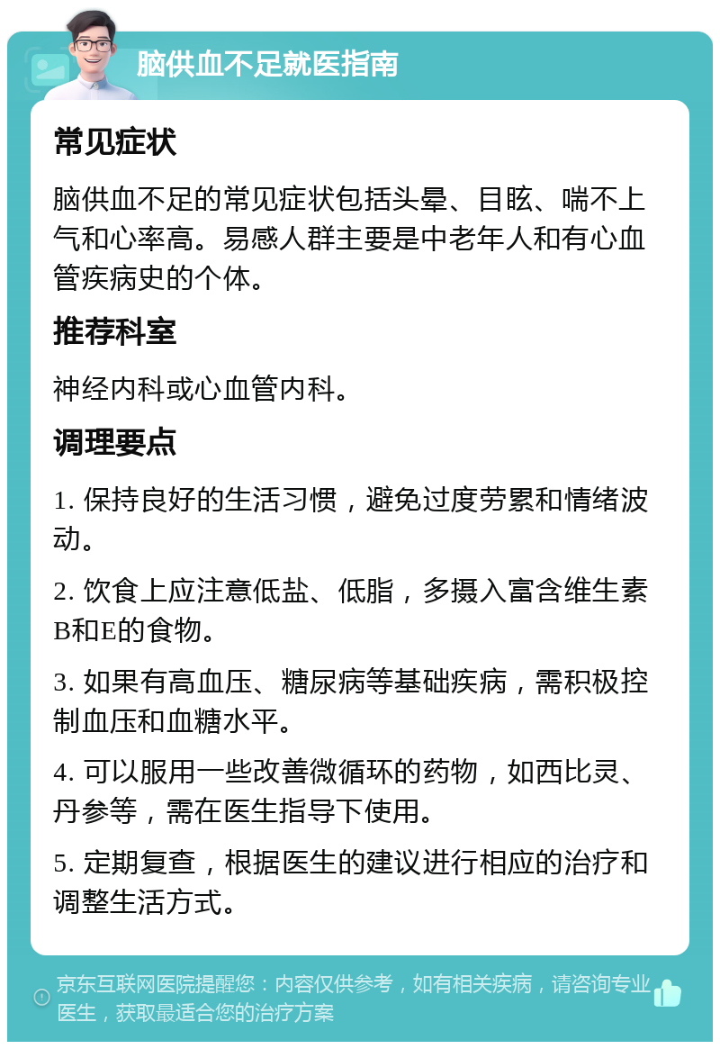 脑供血不足就医指南 常见症状 脑供血不足的常见症状包括头晕、目眩、喘不上气和心率高。易感人群主要是中老年人和有心血管疾病史的个体。 推荐科室 神经内科或心血管内科。 调理要点 1. 保持良好的生活习惯，避免过度劳累和情绪波动。 2. 饮食上应注意低盐、低脂，多摄入富含维生素B和E的食物。 3. 如果有高血压、糖尿病等基础疾病，需积极控制血压和血糖水平。 4. 可以服用一些改善微循环的药物，如西比灵、丹参等，需在医生指导下使用。 5. 定期复查，根据医生的建议进行相应的治疗和调整生活方式。