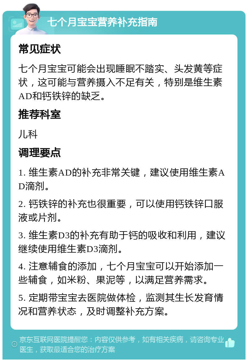 七个月宝宝营养补充指南 常见症状 七个月宝宝可能会出现睡眠不踏实、头发黄等症状，这可能与营养摄入不足有关，特别是维生素AD和钙铁锌的缺乏。 推荐科室 儿科 调理要点 1. 维生素AD的补充非常关键，建议使用维生素AD滴剂。 2. 钙铁锌的补充也很重要，可以使用钙铁锌口服液或片剂。 3. 维生素D3的补充有助于钙的吸收和利用，建议继续使用维生素D3滴剂。 4. 注意辅食的添加，七个月宝宝可以开始添加一些辅食，如米粉、果泥等，以满足营养需求。 5. 定期带宝宝去医院做体检，监测其生长发育情况和营养状态，及时调整补充方案。