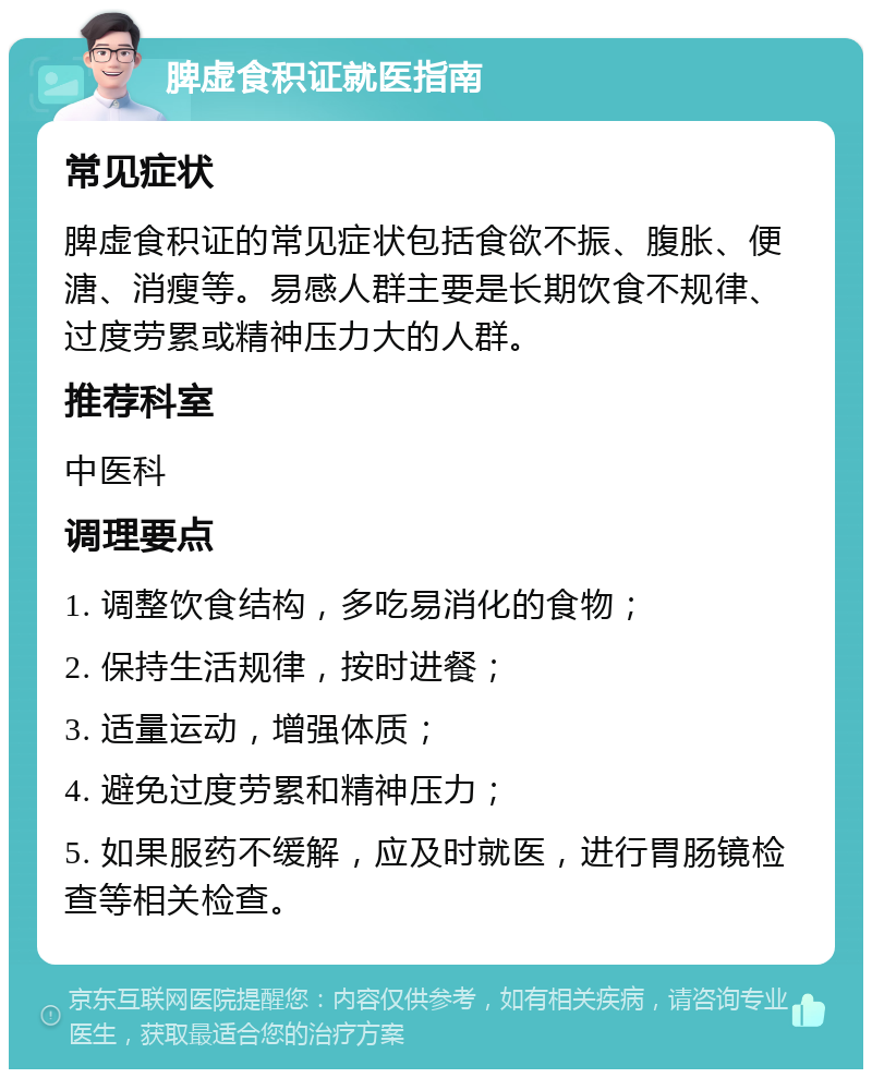 脾虚食积证就医指南 常见症状 脾虚食积证的常见症状包括食欲不振、腹胀、便溏、消瘦等。易感人群主要是长期饮食不规律、过度劳累或精神压力大的人群。 推荐科室 中医科 调理要点 1. 调整饮食结构，多吃易消化的食物； 2. 保持生活规律，按时进餐； 3. 适量运动，增强体质； 4. 避免过度劳累和精神压力； 5. 如果服药不缓解，应及时就医，进行胃肠镜检查等相关检查。