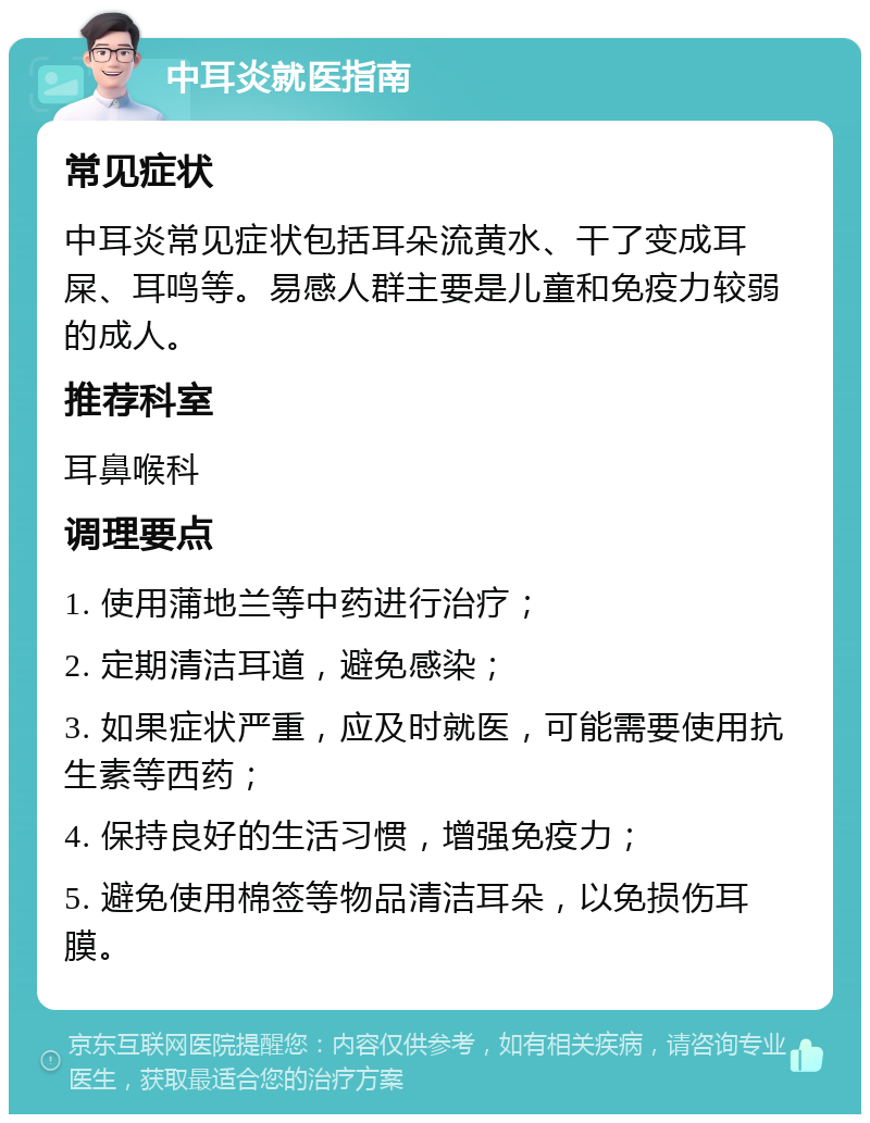 中耳炎就医指南 常见症状 中耳炎常见症状包括耳朵流黄水、干了变成耳屎、耳鸣等。易感人群主要是儿童和免疫力较弱的成人。 推荐科室 耳鼻喉科 调理要点 1. 使用蒲地兰等中药进行治疗； 2. 定期清洁耳道，避免感染； 3. 如果症状严重，应及时就医，可能需要使用抗生素等西药； 4. 保持良好的生活习惯，增强免疫力； 5. 避免使用棉签等物品清洁耳朵，以免损伤耳膜。