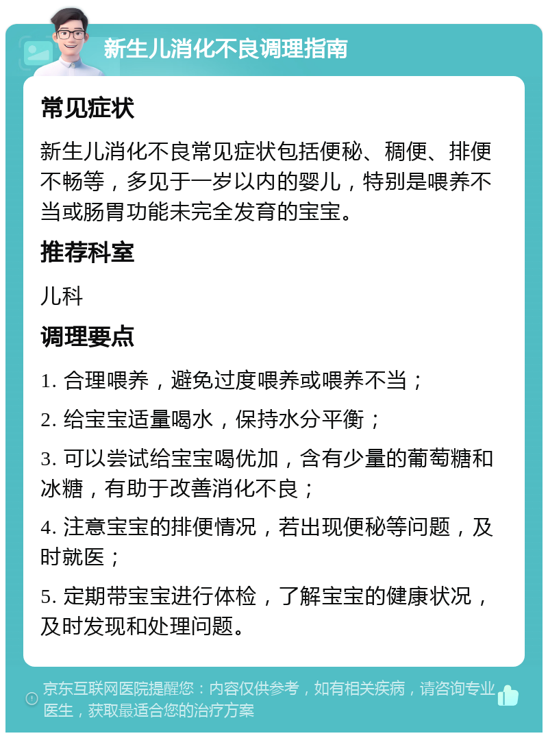 新生儿消化不良调理指南 常见症状 新生儿消化不良常见症状包括便秘、稠便、排便不畅等，多见于一岁以内的婴儿，特别是喂养不当或肠胃功能未完全发育的宝宝。 推荐科室 儿科 调理要点 1. 合理喂养，避免过度喂养或喂养不当； 2. 给宝宝适量喝水，保持水分平衡； 3. 可以尝试给宝宝喝优加，含有少量的葡萄糖和冰糖，有助于改善消化不良； 4. 注意宝宝的排便情况，若出现便秘等问题，及时就医； 5. 定期带宝宝进行体检，了解宝宝的健康状况，及时发现和处理问题。