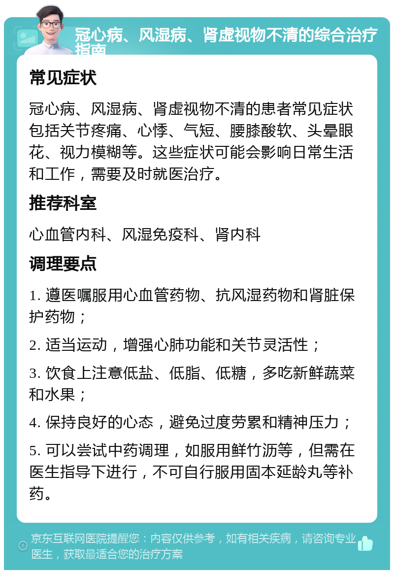 冠心病、风湿病、肾虚视物不清的综合治疗指南 常见症状 冠心病、风湿病、肾虚视物不清的患者常见症状包括关节疼痛、心悸、气短、腰膝酸软、头晕眼花、视力模糊等。这些症状可能会影响日常生活和工作，需要及时就医治疗。 推荐科室 心血管内科、风湿免疫科、肾内科 调理要点 1. 遵医嘱服用心血管药物、抗风湿药物和肾脏保护药物； 2. 适当运动，增强心肺功能和关节灵活性； 3. 饮食上注意低盐、低脂、低糖，多吃新鲜蔬菜和水果； 4. 保持良好的心态，避免过度劳累和精神压力； 5. 可以尝试中药调理，如服用鲜竹沥等，但需在医生指导下进行，不可自行服用固本延龄丸等补药。