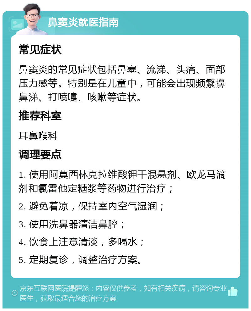 鼻窦炎就医指南 常见症状 鼻窦炎的常见症状包括鼻塞、流涕、头痛、面部压力感等。特别是在儿童中，可能会出现频繁擤鼻涕、打喷嚏、咳嗽等症状。 推荐科室 耳鼻喉科 调理要点 1. 使用阿莫西林克拉维酸钾干混悬剂、欧龙马滴剂和氯雷他定糖浆等药物进行治疗； 2. 避免着凉，保持室内空气湿润； 3. 使用洗鼻器清洁鼻腔； 4. 饮食上注意清淡，多喝水； 5. 定期复诊，调整治疗方案。