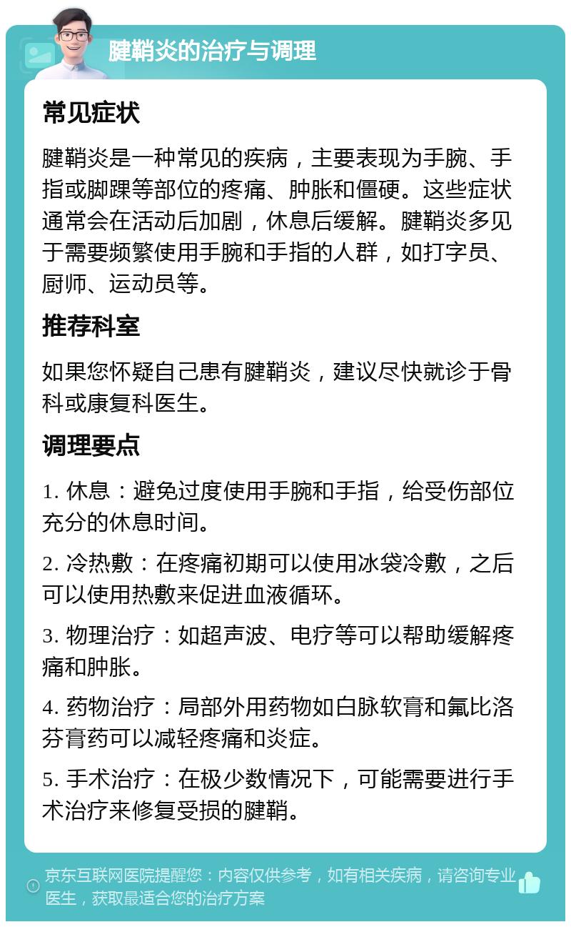 腱鞘炎的治疗与调理 常见症状 腱鞘炎是一种常见的疾病，主要表现为手腕、手指或脚踝等部位的疼痛、肿胀和僵硬。这些症状通常会在活动后加剧，休息后缓解。腱鞘炎多见于需要频繁使用手腕和手指的人群，如打字员、厨师、运动员等。 推荐科室 如果您怀疑自己患有腱鞘炎，建议尽快就诊于骨科或康复科医生。 调理要点 1. 休息：避免过度使用手腕和手指，给受伤部位充分的休息时间。 2. 冷热敷：在疼痛初期可以使用冰袋冷敷，之后可以使用热敷来促进血液循环。 3. 物理治疗：如超声波、电疗等可以帮助缓解疼痛和肿胀。 4. 药物治疗：局部外用药物如白脉软膏和氟比洛芬膏药可以减轻疼痛和炎症。 5. 手术治疗：在极少数情况下，可能需要进行手术治疗来修复受损的腱鞘。